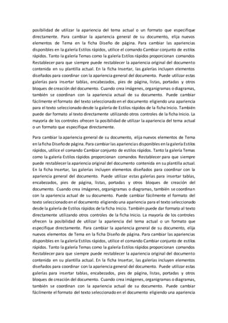 posibilidad de utilizar la apariencia del tema actual o un formato que especifique
directamente. Para cambiar la apariencia general de su documento, elija nuevos
elementos de Tema en la ficha Diseño de página. Para cambiar las apariencias
disponibles en la galería Estilos rápidos, utilice el comando Cambiar conjunto de estilos
rápidos. Tanto la galería Temas como la galería Estilos rápidos proporcionan comandos
Restablecer para que siempre puede restablecer la apariencia original del documento
contenida en su plantilla actual. En la ficha Insertar, las galerías incluyen elementos
diseñados para coordinar con la apariencia general del documento. Puede utilizar estas
galerías para insertar tablas, encabezados, pies de página, listas, portadas y otros
bloques de creación del documento. Cuando crea imágenes, organigramas o diagramas,
también se coordinan con la apariencia actual de su documento. Puede cambiar
fácilmente el formato del texto seleccionado en el documento eligiendo una apariencia
para el texto seleccionado desde la galería de Estilos rápidos de la ficha Inicio. También
puede dar formato al texto directamente utilizando otros controles de la ficha Inicio. La
mayoría de los controles ofrecen la posibilidad de utilizar la apariencia del tema actual
o un formato que especifique directamente.
Para cambiar la apariencia general de su documento, elija nuevos elementos de Tema
en laficha Diseñode página. Para cambiar las apariencias disponibles en lagaleríaEstilos
rápidos, utilice el comando Cambiar conjunto de estilos rápidos. Tanto la galería Temas
como la galería Estilos rápidos proporcionan comandos Restablecer para que siempre
puede restablecer la apariencia original del documento contenida en su plantilla actual.
En la ficha Insertar, las galerías incluyen elementos diseñados para coordinar con la
apariencia general del documento. Puede utilizar estas galerías para insertar tablas,
encabezados, pies de página, listas, portadas y otros bloques de creación del
documento. Cuando crea imágenes, organigramas o diagramas, también se coordinan
con la apariencia actual de su documento. Puede cambiar fácilmente el formato del
texto seleccionado en el documento eligiendo una apariencia para el texto seleccionado
desde la galería de Estilos rápidos de la ficha Inicio. También puede dar formato al texto
directamente utilizando otros controles de la ficha Inicio. La mayoría de los controles
ofrecen la posibilidad de utilizar la apariencia del tema actual o un formato que
especifique directamente. Para cambiar la apariencia general de su documento, elija
nuevos elementos de Tema en la ficha Diseño de página. Para cambiar las apariencias
disponibles en la galería Estilos rápidos, utilice el comando Cambiar conjunto de estilos
rápidos. Tanto la galería Temas como la galería Estilos rápidos proporcionan comandos
Restablecer para que siempre puede restablecer la apariencia original del documento
contenida en su plantilla actual. En la ficha Insertar, las galerías incluyen elementos
diseñados para coordinar con la apariencia general del documento. Puede utilizar estas
galerías para insertar tablas, encabezados, pies de página, listas, portadas y otros
bloques de creación del documento. Cuando crea imágenes, organigramas o diagramas,
también se coordinan con la apariencia actual de su documento. Puede cambiar
fácilmente el formato del texto seleccionado en el documento eligiendo una apariencia
 