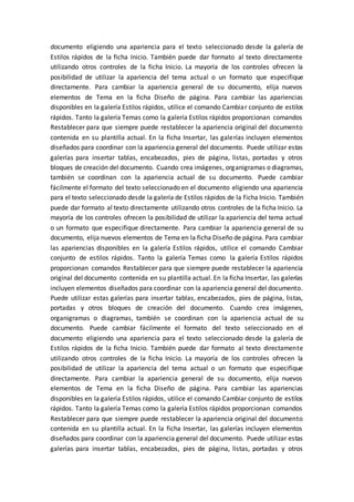 documento eligiendo una apariencia para el texto seleccionado desde la galería de
Estilos rápidos de la ficha Inicio. También puede dar formato al texto directamente
utilizando otros controles de la ficha Inicio. La mayoría de los controles ofrecen la
posibilidad de utilizar la apariencia del tema actual o un formato que especifique
directamente. Para cambiar la apariencia general de su documento, elija nuevos
elementos de Tema en la ficha Diseño de página. Para cambiar las apariencias
disponibles en la galería Estilos rápidos, utilice el comando Cambiar conjunto de estilos
rápidos. Tanto la galería Temas como la galería Estilos rápidos proporcionan comandos
Restablecer para que siempre puede restablecer la apariencia original del documento
contenida en su plantilla actual. En la ficha Insertar, las galerías incluyen elementos
diseñados para coordinar con la apariencia general del documento. Puede utilizar estas
galerías para insertar tablas, encabezados, pies de página, listas, portadas y otros
bloques de creación del documento. Cuando crea imágenes, organigramas o diagramas,
también se coordinan con la apariencia actual de su documento. Puede cambiar
fácilmente el formato del texto seleccionado en el documento eligiendo una apariencia
para el texto seleccionado desde la galería de Estilos rápidos de la ficha Inicio. También
puede dar formato al texto directamente utilizando otros controles de la ficha Inicio. La
mayoría de los controles ofrecen la posibilidad de utilizar la apariencia del tema actual
o un formato que especifique directamente. Para cambiar la apariencia general de su
documento, elija nuevos elementos de Tema en la ficha Diseño de página. Para cambiar
las apariencias disponibles en la galería Estilos rápidos, utilice el comando Cambiar
conjunto de estilos rápidos. Tanto la galería Temas como la galería Estilos rápidos
proporcionan comandos Restablecer para que siempre puede restablecer la apariencia
original del documento contenida en su plantilla actual. En la ficha Insertar, las galerías
incluyen elementos diseñados para coordinar con la apariencia general del documento.
Puede utilizar estas galerías para insertar tablas, encabezados, pies de página, listas,
portadas y otros bloques de creación del documento. Cuando crea imágenes,
organigramas o diagramas, también se coordinan con la apariencia actual de su
documento. Puede cambiar fácilmente el formato del texto seleccionado en el
documento eligiendo una apariencia para el texto seleccionado desde la galería de
Estilos rápidos de la ficha Inicio. También puede dar formato al texto directamente
utilizando otros controles de la ficha Inicio. La mayoría de los controles ofrecen la
posibilidad de utilizar la apariencia del tema actual o un formato que especifique
directamente. Para cambiar la apariencia general de su documento, elija nuevos
elementos de Tema en la ficha Diseño de página. Para cambiar las apariencias
disponibles en la galería Estilos rápidos, utilice el comando Cambiar conjunto de estilos
rápidos. Tanto la galería Temas como la galería Estilos rápidos proporcionan comandos
Restablecer para que siempre puede restablecer la apariencia original del documento
contenida en su plantilla actual. En la ficha Insertar, las galerías incluyen elementos
diseñados para coordinar con la apariencia general del documento. Puede utilizar estas
galerías para insertar tablas, encabezados, pies de página, listas, portadas y otros
 