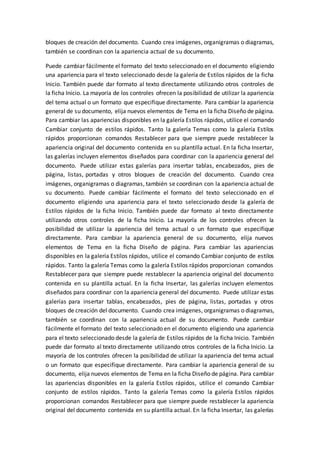 bloques de creación del documento. Cuando crea imágenes, organigramas o diagramas,
también se coordinan con la apariencia actual de su documento.
Puede cambiar fácilmente el formato del texto seleccionado en el documento eligiendo
una apariencia para el texto seleccionado desde la galería de Estilos rápidos de la ficha
Inicio. También puede dar formato al texto directamente utilizando otros controles de
la ficha Inicio. La mayoría de los controles ofrecen la posibilidad de utilizar la apariencia
del tema actual o un formato que especifique directamente. Para cambiar la apariencia
general de su documento, elija nuevos elementos de Tema en la ficha Diseño de página.
Para cambiar las apariencias disponibles en la galería Estilos rápidos, utilice el comando
Cambiar conjunto de estilos rápidos. Tanto la galería Temas como la galería Estilos
rápidos proporcionan comandos Restablecer para que siempre puede restablecer la
apariencia original del documento contenida en su plantilla actual. En la ficha Insertar,
las galerías incluyen elementos diseñados para coordinar con la apariencia general del
documento. Puede utilizar estas galerías para insertar tablas, encabezados, pies de
página, listas, portadas y otros bloques de creación del documento. Cuando crea
imágenes, organigramas o diagramas, también se coordinan con la apariencia actual de
su documento. Puede cambiar fácilmente el formato del texto seleccionado en el
documento eligiendo una apariencia para el texto seleccionado desde la galería de
Estilos rápidos de la ficha Inicio. También puede dar formato al texto directamente
utilizando otros controles de la ficha Inicio. La mayoría de los controles ofrecen la
posibilidad de utilizar la apariencia del tema actual o un formato que especifique
directamente. Para cambiar la apariencia general de su documento, elija nuevos
elementos de Tema en la ficha Diseño de página. Para cambiar las apariencias
disponibles en la galería Estilos rápidos, utilice el comando Cambiar conjunto de estilos
rápidos. Tanto la galería Temas como la galería Estilos rápidos proporcionan comandos
Restablecer para que siempre puede restablecer la apariencia original del documento
contenida en su plantilla actual. En la ficha Insertar, las galerías incluyen elementos
diseñados para coordinar con la apariencia general del documento. Puede utilizar estas
galerías para insertar tablas, encabezados, pies de página, listas, portadas y otros
bloques de creación del documento. Cuando crea imágenes, organigramas o diagramas,
también se coordinan con la apariencia actual de su documento. Puede cambiar
fácilmente el formato del texto seleccionado en el documento eligiendo una apariencia
para el texto seleccionado desde la galería de Estilos rápidos de la ficha Inicio. También
puede dar formato al texto directamente utilizando otros controles de la ficha Inicio. La
mayoría de los controles ofrecen la posibilidad de utilizar la apariencia del tema actual
o un formato que especifique directamente. Para cambiar la apariencia general de su
documento, elija nuevos elementos de Tema en la ficha Diseño de página. Para cambiar
las apariencias disponibles en la galería Estilos rápidos, utilice el comando Cambiar
conjunto de estilos rápidos. Tanto la galería Temas como la galería Estilos rápidos
proporcionan comandos Restablecer para que siempre puede restablecer la apariencia
original del documento contenida en su plantilla actual. En la ficha Insertar, las galerías
 