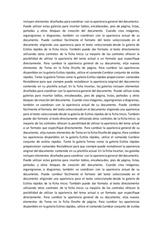 incluyen elementos diseñados para coordinar con la apariencia general del documento.
Puede utilizar estas galerías para insertar tablas, encabezados, pies de página, listas,
portadas y otros bloques de creación del documento. Cuando crea imágenes,
organigramas o diagramas, también se coordinan con la apariencia actual de su
documento. Puede cambiar fácilmente el formato del texto seleccionado en el
documento eligiendo una apariencia para el texto seleccionado desde la galería de
Estilos rápidos de la ficha Inicio. También puede dar formato al texto directamente
utilizando otros controles de la ficha Inicio. La mayoría de los controles ofrecen la
posibilidad de utilizar la apariencia del tema actual o un formato que especifique
directamente. Para cambiar la apariencia general de su documento, elija nuevos
elementos de Tema en la ficha Diseño de página. Para cambiar las apariencias
disponibles en la galería Estilos rápidos, utilice el comando Cambiar conjunto de estilos
rápidos. Tanto la galería Temas como la galería Estilos rápidos proporcionan comandos
Restablecer para que siempre puede restablecer la apariencia original del documento
contenida en su plantilla actual. En la ficha Insertar, las galerías incluyen elementos
diseñados para coordinar con la apariencia general del documento. Puede utilizar estas
galerías para insertar tablas, encabezados, pies de página, listas, portadas y otros
bloques de creación del documento. Cuando crea imágenes, organigramas o diagramas,
también se coordinan con la apariencia actual de su documento. Puede cambiar
fácilmente el formato del texto seleccionado en el documento eligiendo una apariencia
para el texto seleccionado desde la galería de Estilos rápidos de la ficha Inicio. También
puede dar formato al texto directamente utilizando otros controles de la ficha Inicio. La
mayoría de los controles ofrecen la posibilidad de utilizar la apariencia del tema actual
o un formato que especifique directamente. Para cambiar la apariencia general de su
documento, elija nuevos elementos de Tema en la ficha Diseño de página. Para cambiar
las apariencias disponibles en la galería Estilos rápidos, utilice el comando Cambiar
conjunto de estilos rápidos. Tanto la galería Temas como la galería Estilos rápidos
proporcionan comandos Restablecer para que siempre puede restablecer la apariencia
original del documento contenida en su plantilla actual. En la ficha Insertar, las galerías
incluyen elementos diseñados para coordinar con la apariencia general del documento.
Puede utilizar estas galerías para insertar tablas, encabezados, pies de página, listas,
portadas y otros bloques de creación del documento. Cuando crea imágenes,
organigramas o diagramas, también se coordinan con la apariencia actual de su
documento. Puede cambiar fácilmente el formato del texto seleccionado en el
documento eligiendo una apariencia para el texto seleccionado desde la galería de
Estilos rápidos de la ficha Inicio. También puede dar formato al texto directamente
utilizando otros controles de la ficha Inicio. La mayoría de los controles ofrecen la
posibilidad de utilizar la apariencia del tema actual o un formato que especifique
directamente. Para cambiar la apariencia general de su documento, elija nuevos
elementos de Tema en la ficha Diseño de página. Para cambiar las apariencias
disponibles en la galería Estilos rápidos, utilice el comando Cambiar conjunto de estilos
 