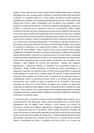 rápidos. Tanto la galería Temas como la galería Estilos rápidos proporcionan comandos
Restablecer para que siempre puede restablecer la apariencia original del documento
contenida en su plantilla actual. En la ficha Insertar, las galerías incluyen elementos
diseñados para coordinar con la apariencia general del documento. Puede utilizar estas
galerías para insertar tablas, encabezados, pies de página, listas, portadas y otros
bloques de creación del documento. Cuando crea imágenes, organigramas o diagramas,
también se coordinan con la apariencia actual de su documento. Puede cambiar
fácilmente el formato del texto seleccionado en el documento eligiendo una apariencia
para el texto seleccionado desde la galería de Estilos rápidos de la ficha Inicio. También
puede dar formato al texto directamente utilizando otros controles de la ficha Inicio. La
mayoría de los controles ofrecen la posibilidad de utilizar la apariencia del tema actual
o un formato que especifique directamente. Para cambiar la apariencia general de su
documento, elija nuevos elementos de Tema en la ficha Diseño de página. Para cambiar
las apariencias disponibles en la galería Estilos rápidos, utilice el comando Cambiar
conjunto de estilos rápidos. Tanto la galería Temas como la galería Estilos rápidos
proporcionan comandos Restablecer para que siempre puede restablecer la apariencia
original del documento contenida en su plantilla actual. En la ficha Insertar, las galerías
incluyen elementos diseñados para coordinar con la apariencia general del documento.
Puede utilizar estas galerías para insertar tablas, encabezados, pies de página, listas,
portadas y otros bloques de creación del documento. Cuando crea imágenes,
organigramas o diagramas, también se coordinan con la apariencia actual de su
documento. Puede cambiar fácilmente el formato del texto seleccionado en el
documento eligiendo una apariencia para el texto seleccionado desde la galería de
Estilos rápidos de la ficha Inicio. También puede dar formato al texto directamente
utilizando otros controles de la ficha Inicio. La mayoría de los controles ofrecen la
posibilidad de utilizar la apariencia del tema actual o un formato que especifique
directamente. Para cambiar la apariencia general de su documento, elija nuevos
elementos de Tema en la ficha Diseño de página. Para cambiar las apariencias
disponibles en la galería Estilos rápidos, utilice el comando Cambiar conjunto de estilos
rápidos. Tanto la galería Temas como la galería Estilos rápidos proporcionan comandos
Restablecer para que siempre puede restablecer la apariencia original del documento
contenida en su plantilla actual.
En la ficha Insertar, las galerías incluyen elementos diseñados para coordinar con la
apariencia general del documento. Puede utilizar estas galerías para insertar tablas,
encabezados, pies de página, listas, portadas y otros bloques de creación del
documento. Cuando crea imágenes, organigramas o diagramas, también se coordinan
con la apariencia actual de su documento. Puede cambiar fácilmente el formato del
texto seleccionado en el documento eligiendo una apariencia para el texto seleccionado
desde la galería de Estilos rápidos de la ficha Inicio. También puede dar formato al texto
directamente utilizando otros controles de la ficha Inicio. La mayoría de los controles
ofrecen la posibilidad de utilizar la apariencia del tema actual o un formato que
 