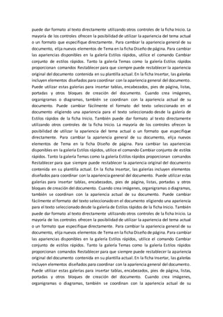 puede dar formato al texto directamente utilizando otros controles de la ficha Inicio. La
mayoría de los controles ofrecen la posibilidad de utilizar la apariencia del tema actual
o un formato que especifique directamente. Para cambiar la apariencia general de su
documento, elija nuevos elementos de Tema en la ficha Diseño de página. Para cambiar
las apariencias disponibles en la galería Estilos rápidos, utilice el comando Cambiar
conjunto de estilos rápidos. Tanto la galería Temas como la galería Estilos rápidos
proporcionan comandos Restablecer para que siempre puede restablecer la apariencia
original del documento contenida en su plantilla actual. En la ficha Insertar, las galerías
incluyen elementos diseñados para coordinar con la apariencia general del documento.
Puede utilizar estas galerías para insertar tablas, encabezados, pies de página, listas,
portadas y otros bloques de creación del documento. Cuando crea imágenes,
organigramas o diagramas, también se coordinan con la apariencia actual de su
documento. Puede cambiar fácilmente el formato del texto seleccionado en el
documento eligiendo una apariencia para el texto seleccionado desde la galería de
Estilos rápidos de la ficha Inicio. También puede dar formato al texto directamente
utilizando otros controles de la ficha Inicio. La mayoría de los controles ofrecen la
posibilidad de utilizar la apariencia del tema actual o un formato que especifique
directamente. Para cambiar la apariencia general de su documento, elija nuevos
elementos de Tema en la ficha Diseño de página. Para cambiar las apariencias
disponibles en la galería Estilos rápidos, utilice el comando Cambiar conjunto de estilos
rápidos. Tanto la galería Temas como la galería Estilos rápidos proporcionan comandos
Restablecer para que siempre puede restablecer la apariencia original del documento
contenida en su plantilla actual. En la ficha Insertar, las galerías incluyen elementos
diseñados para coordinar con la apariencia general del documento. Puede utilizar estas
galerías para insertar tablas, encabezados, pies de página, listas, portadas y otros
bloques de creación del documento. Cuando crea imágenes, organigramas o diagramas,
también se coordinan con la apariencia actual de su documento. Puede cambiar
fácilmente el formato del texto seleccionado en el documento eligiendo una apariencia
para el texto seleccionado desde la galería de Estilos rápidos de la ficha Inicio. También
puede dar formato al texto directamente utilizando otros controles de la ficha Inicio. La
mayoría de los controles ofrecen la posibilidad de utilizar la apariencia del tema actual
o un formato que especifique directamente. Para cambiar la apariencia general de su
documento, elija nuevos elementos de Tema en la ficha Diseño de página. Para cambiar
las apariencias disponibles en la galería Estilos rápidos, utilice el comando Cambiar
conjunto de estilos rápidos. Tanto la galería Temas como la galería Estilos rápidos
proporcionan comandos Restablecer para que siempre puede restablecer la apariencia
original del documento contenida en su plantilla actual. En la ficha Insertar, las galerías
incluyen elementos diseñados para coordinar con la apariencia general del documento.
Puede utilizar estas galerías para insertar tablas, encabezados, pies de página, listas,
portadas y otros bloques de creación del documento. Cuando crea imágenes,
organigramas o diagramas, también se coordinan con la apariencia actual de su
 