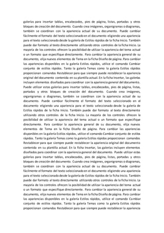 galerías para insertar tablas, encabezados, pies de página, listas, portadas y otros
bloques de creación del documento. Cuando crea imágenes, organigramas o diagramas,
también se coordinan con la apariencia actual de su documento. Puede cambiar
fácilmente el formato del texto seleccionado en el documento eligiendo una apariencia
para el texto seleccionado desde la galería de Estilos rápidos de la ficha Inicio. También
puede dar formato al texto directamente utilizando otros controles de la ficha Inicio. La
mayoría de los controles ofrecen la posibilidad de utilizar la apariencia del tema actual
o un formato que especifique directamente. Para cambiar la apariencia general de su
documento, elija nuevos elementos de Tema en la ficha Diseño de página. Para cambiar
las apariencias disponibles en la galería Estilos rápidos, utilice el comando Cambiar
conjunto de estilos rápidos. Tanto la galería Temas como la galería Estilos rápidos
proporcionan comandos Restablecer para que siempre puede restablecer la apariencia
original del documento contenida en su plantilla actual. En la ficha Insertar, las galerías
incluyen elementos diseñados para coordinar con la apariencia general del documento.
Puede utilizar estas galerías para insertar tablas, encabezados, pies de página, listas,
portadas y otros bloques de creación del documento. Cuando crea imágenes,
organigramas o diagramas, también se coordinan con la apariencia actual de su
documento. Puede cambiar fácilmente el formato del texto seleccionado en el
documento eligiendo una apariencia para el texto seleccionado desde la galería de
Estilos rápidos de la ficha Inicio. También puede dar formato al texto directamente
utilizando otros controles de la ficha Inicio. La mayoría de los controles ofrecen la
posibilidad de utilizar la apariencia del tema actual o un formato que especifique
directamente. Para cambiar la apariencia general de su documento, elija nuevos
elementos de Tema en la ficha Diseño de página. Para cambiar las apariencias
disponibles en la galería Estilos rápidos, utilice el comando Cambiar conjunto de estilos
rápidos. Tanto la galería Temas como la galería Estilos rápidos proporcionan comandos
Restablecer para que siempre puede restablecer la apariencia original del documento
contenida en su plantilla actual. En la ficha Insertar, las galerías incluyen elementos
diseñados para coordinar con la apariencia general del documento. Puede utilizar estas
galerías para insertar tablas, encabezados, pies de página, listas, portadas y otros
bloques de creación del documento. Cuando crea imágenes, organigramas o diagramas,
también se coordinan con la apariencia actual de su documento. Puede cambiar
fácilmente el formato del texto seleccionado en el documento eligiendo una apariencia
para el texto seleccionado desde la galería de Estilos rápidos de la ficha Inicio. También
puede dar formato al texto directamente utilizando otros controles de la ficha Inicio. La
mayoría de los controles ofrecen la posibilidad de utilizar la apariencia del tema actual
o un formato que especifique directamente. Para cambiar la apariencia general de su
documento, elija nuevos elementos de Tema en la ficha Diseño de página. Para cambiar
las apariencias disponibles en la galería Estilos rápidos, utilice el comando Cambiar
conjunto de estilos rápidos. Tanto la galería Temas como la galería Estilos rápidos
proporcionan comandos Restablecer para que siempre puede restablecer la apariencia
 