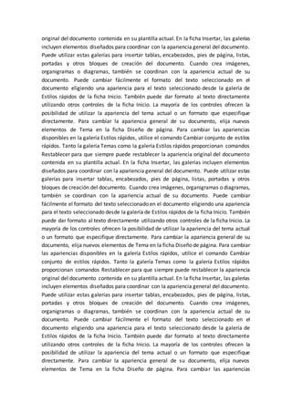 original del documento contenida en su plantilla actual. En la ficha Insertar, las galerías
incluyen elementos diseñados para coordinar con la apariencia general del documento.
Puede utilizar estas galerías para insertar tablas, encabezados, pies de página, listas,
portadas y otros bloques de creación del documento. Cuando crea imágenes,
organigramas o diagramas, también se coordinan con la apariencia actual de su
documento. Puede cambiar fácilmente el formato del texto seleccionado en el
documento eligiendo una apariencia para el texto seleccionado desde la galería de
Estilos rápidos de la ficha Inicio. También puede dar formato al texto directamente
utilizando otros controles de la ficha Inicio. La mayoría de los controles ofrecen la
posibilidad de utilizar la apariencia del tema actual o un formato que especifique
directamente. Para cambiar la apariencia general de su documento, elija nuevos
elementos de Tema en la ficha Diseño de página. Para cambiar las apariencias
disponibles en la galería Estilos rápidos, utilice el comando Cambiar conjunto de estilos
rápidos. Tanto la galería Temas como la galería Estilos rápidos proporcionan comandos
Restablecer para que siempre puede restablecer la apariencia original del documento
contenida en su plantilla actual. En la ficha Insertar, las galerías incluyen elementos
diseñados para coordinar con la apariencia general del documento. Puede utilizar estas
galerías para insertar tablas, encabezados, pies de página, listas, portadas y otros
bloques de creación del documento. Cuando crea imágenes, organigramas o diagramas,
también se coordinan con la apariencia actual de su documento. Puede cambiar
fácilmente el formato del texto seleccionado en el documento eligiendo una apariencia
para el texto seleccionado desde la galería de Estilos rápidos de la ficha Inicio. También
puede dar formato al texto directamente utilizando otros controles de la ficha Inicio. La
mayoría de los controles ofrecen la posibilidad de utilizar la apariencia del tema actual
o un formato que especifique directamente. Para cambiar la apariencia general de su
documento, elija nuevos elementos de Tema en la ficha Diseño de página. Para cambiar
las apariencias disponibles en la galería Estilos rápidos, utilice el comando Cambiar
conjunto de estilos rápidos. Tanto la galería Temas como la galería Estilos rápidos
proporcionan comandos Restablecer para que siempre puede restablecer la apariencia
original del documento contenida en su plantilla actual. En la ficha Insertar, las galerías
incluyen elementos diseñados para coordinar con la apariencia general del documento.
Puede utilizar estas galerías para insertar tablas, encabezados, pies de página, listas,
portadas y otros bloques de creación del documento. Cuando crea imágenes,
organigramas o diagramas, también se coordinan con la apariencia actual de su
documento. Puede cambiar fácilmente el formato del texto seleccionado en el
documento eligiendo una apariencia para el texto seleccionado desde la galería de
Estilos rápidos de la ficha Inicio. También puede dar formato al texto directamente
utilizando otros controles de la ficha Inicio. La mayoría de los controles ofrecen la
posibilidad de utilizar la apariencia del tema actual o un formato que especifique
directamente. Para cambiar la apariencia general de su documento, elija nuevos
elementos de Tema en la ficha Diseño de página. Para cambiar las apariencias
 