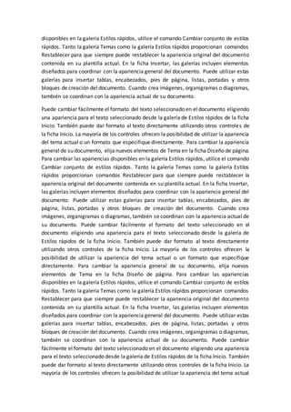 disponibles en la galería Estilos rápidos, utilice el comando Cambiar conjunto de estilos
rápidos. Tanto la galería Temas como la galería Estilos rápidos proporcionan comandos
Restablecer para que siempre puede restablecer la apariencia original del documento
contenida en su plantilla actual. En la ficha Insertar, las galerías incluyen elementos
diseñados para coordinar con la apariencia general del documento. Puede utilizar estas
galerías para insertar tablas, encabezados, pies de página, listas, portadas y otros
bloques de creación del documento. Cuando crea imágenes, organigramas o diagramas,
también se coordinan con la apariencia actual de su documento.
Puede cambiar fácilmente el formato del texto seleccionado en el documento eligiendo
una apariencia para el texto seleccionado desde la galería de Estilos rápidos de la ficha
Inicio. También puede dar formato al texto directamente utilizando otros controles de
la ficha Inicio. La mayoría de los controles ofrecen la posibilidad de utilizar la apariencia
del tema actual o un formato que especifique directamente. Para cambiar la apariencia
general de su documento, elija nuevos elementos de Tema en la ficha Diseño de página.
Para cambiar las apariencias disponibles en la galería Estilos rápidos, utilice el comando
Cambiar conjunto de estilos rápidos. Tanto la galería Temas como la galería Estilos
rápidos proporcionan comandos Restablecer para que siempre puede restablecer la
apariencia original del documento contenida en su plantilla actual. En la ficha Insertar,
las galerías incluyen elementos diseñados para coordinar con la apariencia general del
documento. Puede utilizar estas galerías para insertar tablas, encabezados, pies de
página, listas, portadas y otros bloques de creación del documento. Cuando crea
imágenes, organigramas o diagramas, también se coordinan con la apariencia actual de
su documento. Puede cambiar fácilmente el formato del texto seleccionado en el
documento eligiendo una apariencia para el texto seleccionado desde la galería de
Estilos rápidos de la ficha Inicio. También puede dar formato al texto directamente
utilizando otros controles de la ficha Inicio. La mayoría de los controles ofrecen la
posibilidad de utilizar la apariencia del tema actual o un formato que especifique
directamente. Para cambiar la apariencia general de su documento, elija nuevos
elementos de Tema en la ficha Diseño de página. Para cambiar las apariencias
disponibles en la galería Estilos rápidos, utilice el comando Cambiar conjunto de estilos
rápidos. Tanto la galería Temas como la galería Estilos rápidos proporcionan comandos
Restablecer para que siempre puede restablecer la apariencia original del documento
contenida en su plantilla actual. En la ficha Insertar, las galerías incluyen elementos
diseñados para coordinar con la apariencia general del documento. Puede utilizar estas
galerías para insertar tablas, encabezados, pies de página, listas, portadas y otros
bloques de creación del documento. Cuando crea imágenes, organigramas o diagramas,
también se coordinan con la apariencia actual de su documento. Puede cambiar
fácilmente el formato del texto seleccionado en el documento eligiendo una apariencia
para el texto seleccionado desde la galería de Estilos rápidos de la ficha Inicio. También
puede dar formato al texto directamente utilizando otros controles de la ficha Inicio. La
mayoría de los controles ofrecen la posibilidad de utilizar la apariencia del tema actual
 
