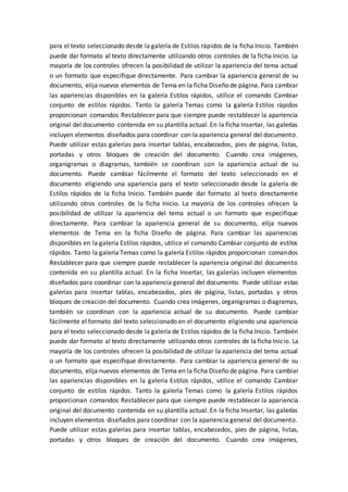 para el texto seleccionado desde la galería de Estilos rápidos de la ficha Inicio. También
puede dar formato al texto directamente utilizando otros controles de la ficha Inicio. La
mayoría de los controles ofrecen la posibilidad de utilizar la apariencia del tema actual
o un formato que especifique directamente. Para cambiar la apariencia general de su
documento, elija nuevos elementos de Tema en la ficha Diseño de página. Para cambiar
las apariencias disponibles en la galería Estilos rápidos, utilice el comando Cambiar
conjunto de estilos rápidos. Tanto la galería Temas como la galería Estilos rápidos
proporcionan comandos Restablecer para que siempre puede restablecer la apariencia
original del documento contenida en su plantilla actual. En la ficha Insertar, las galerías
incluyen elementos diseñados para coordinar con la apariencia general del documento.
Puede utilizar estas galerías para insertar tablas, encabezados, pies de página, listas,
portadas y otros bloques de creación del documento. Cuando crea imágenes,
organigramas o diagramas, también se coordinan con la apariencia actual de su
documento. Puede cambiar fácilmente el formato del texto seleccionado en el
documento eligiendo una apariencia para el texto seleccionado desde la galería de
Estilos rápidos de la ficha Inicio. También puede dar formato al texto directamente
utilizando otros controles de la ficha Inicio. La mayoría de los controles ofrecen la
posibilidad de utilizar la apariencia del tema actual o un formato que especifique
directamente. Para cambiar la apariencia general de su documento, elija nuevos
elementos de Tema en la ficha Diseño de página. Para cambiar las apariencias
disponibles en la galería Estilos rápidos, utilice el comando Cambiar conjunto de estilos
rápidos. Tanto la galería Temas como la galería Estilos rápidos proporcionan comandos
Restablecer para que siempre puede restablecer la apariencia original del documento
contenida en su plantilla actual. En la ficha Insertar, las galerías incluyen elementos
diseñados para coordinar con la apariencia general del documento. Puede utilizar estas
galerías para insertar tablas, encabezados, pies de página, listas, portadas y otros
bloques de creación del documento. Cuando crea imágenes, organigramas o diagramas,
también se coordinan con la apariencia actual de su documento. Puede cambiar
fácilmente el formato del texto seleccionado en el documento eligiendo una apariencia
para el texto seleccionado desde la galería de Estilos rápidos de la ficha Inicio. También
puede dar formato al texto directamente utilizando otros controles de la ficha Inicio. La
mayoría de los controles ofrecen la posibilidad de utilizar la apariencia del tema actual
o un formato que especifique directamente. Para cambiar la apariencia general de su
documento, elija nuevos elementos de Tema en la ficha Diseño de página. Para cambiar
las apariencias disponibles en la galería Estilos rápidos, utilice el comando Cambiar
conjunto de estilos rápidos. Tanto la galería Temas como la galería Estilos rápidos
proporcionan comandos Restablecer para que siempre puede restablecer la apariencia
original del documento contenida en su plantilla actual. En la ficha Insertar, las galerías
incluyen elementos diseñados para coordinar con la apariencia general del documento.
Puede utilizar estas galerías para insertar tablas, encabezados, pies de página, listas,
portadas y otros bloques de creación del documento. Cuando crea imágenes,
 