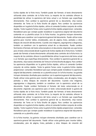 Estilos rápidos de la ficha Inicio. También puede dar formato al texto directamente
utilizando otros controles de la ficha Inicio. La mayoría de los controles ofrecen la
posibilidad de utilizar la apariencia del tema actual o un formato que especifique
directamente. Para cambiar la apariencia general de su documento, elija nuevos
elementos de Tema en la ficha Diseño de página. Para cambiar las apariencias
disponibles en la galería Estilos rápidos, utilice el comando Cambiar conjunto de estilos
rápidos. Tanto la galería Temas como la galería Estilos rápidos proporcionan comandos
Restablecer para que siempre puede restablecer la apariencia original del documento
contenida en su plantilla actual. En la ficha Insertar, las galerías incluyen elementos
diseñados para coordinar con la apariencia general del documento. Puede utilizar estas
galerías para insertar tablas, encabezados, pies de página, listas, portadas y otros
bloques de creación del documento. Cuando crea imágenes, organigramas o diagramas,
también se coordinan con la apariencia actual de su documento. Puede cambiar
fácilmente el formato del texto seleccionado en el documento eligiendo una apariencia
para el texto seleccionado desde la galería de Estilos rápidos de la ficha Inicio. También
puede dar formato al texto directamente utilizando otros controles de la ficha Inicio. La
mayoría de los controles ofrecen la posibilidad de utilizar la apariencia del tema actual
o un formato que especifique directamente. Para cambiar la apariencia general de su
documento, elija nuevos elementos de Tema en la ficha Diseño de página. Para cambiar
las apariencias disponibles en la galería Estilos rápidos, utilice el comando Cambiar
conjunto de estilos rápidos. Tanto la galería Temas como la galería Estilos rápidos
proporcionan comandos Restablecer para que siempre puede restablecer la apariencia
original del documento contenida en su plantilla actual. En la ficha Insertar, las galerías
incluyen elementos diseñados para coordinar con la apariencia general del documento.
Puede utilizar estas galerías para insertar tablas, encabezados, pies de página, listas,
portadas y otros bloques de creación del documento. Cuando crea imágenes,
organigramas o diagramas, también se coordinan con la apariencia actual de su
documento. Puede cambiar fácilmente el formato del texto seleccionado en el
documento eligiendo una apariencia para el texto seleccionado desde la galería de
Estilos rápidos de la ficha Inicio. También puede dar formato al texto directamente
utilizando otros controles de la ficha Inicio. La mayoría de los controles ofrecen la
posibilidad de utilizar la apariencia del tema actual o un formato que especifique
directamente. Para cambiar la apariencia general de su documento, elija nuevos
elementos de Tema en la ficha Diseño de página. Para cambiar las apariencias
disponibles en la galería Estilos rápidos, utilice el comando Cambiar conjunto de estilos
rápidos. Tanto la galería Temas como la galería Estilos rápidos proporcionan comandos
Restablecer para que siempre puede restablecer la apariencia original del documento
contenida en su plantilla actual.
En la ficha Insertar, las galerías incluyen elementos diseñados para coordinar con la
apariencia general del documento. Puede utilizar estas galerías para insertar tablas,
encabezados, pies de página, listas, portadas y otros bloques de creación del
 