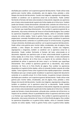 diseñados para coordinar con la apariencia general del documento. Puede utilizar estas
galerías para insertar tablas, encabezados, pies de página, listas, portadas y otros
bloques de creación del documento. Cuando crea imágenes, organigramas o diagramas,
también se coordinan con la apariencia actual de su documento. Puede cambiar
fácilmente el formato del texto seleccionado en el documento eligiendo una apariencia
para el texto seleccionado desde la galería de Estilos rápidos de la ficha Inicio. También
puede dar formato al texto directamente utilizando otros controles de la ficha Inicio. La
mayoría de los controles ofrecen la posibilidad de utilizar la apariencia del tema actual
o un formato que especifique directamente. Para cambiar la apariencia general de su
documento, elija nuevos elementos de Tema en la ficha Diseño de página. Para cambiar
las apariencias disponibles en la galería Estilos rápidos, utilice el comando Cambiar
conjunto de estilos rápidos. Tanto la galería Temas como la galería Estilos rápidos
proporcionan comandos Restablecer para que siempre puede restablecer la apariencia
original del documento contenida en su plantilla actual. En la ficha Insertar, las galerías
incluyen elementos diseñados para coordinar con la apariencia general del documento.
Puede utilizar estas galerías para insertar tablas, encabezados, pies de página, listas,
portadas y otros bloques de creación del documento. Cuando crea imágenes,
organigramas o diagramas, también se coordinan con la apariencia actual de su
documento. Puede cambiar fácilmente el formato del texto seleccionado en el
documento eligiendo una apariencia para el texto seleccionado desde la galería de
Estilos rápidos de la ficha Inicio. También puede dar formato al texto directamente
utilizando otros controles de la ficha Inicio. La mayoría de los controles ofrecen la
posibilidad de utilizar la apariencia del tema actual o un formato que especifique
directamente. Para cambiar la apariencia general de su documento, elija nuevos
elementos de Tema en la ficha Diseño de página. Para cambiar las apariencias
disponibles en la galería Estilos rápidos, utilice el comando Cambiar conjunto de estilos
rápidos. Tanto la galería Temas como la galería Estilos rápidos proporcionan comandos
Restablecer para que siempre puede restablecer la apariencia original del documento
contenida en su plantilla actual. En la ficha Insertar, las galerías incluyen elementos
diseñados para coordinar con la apariencia general del documento. Puede utilizar estas
galerías para insertar tablas, encabezados, pies de página, listas, portadas y otros
bloques de creación del documento. Cuando crea imágenes, organigramas o diagramas,
también se coordinan con la apariencia actual de su documento. Puede cambiar
fácilmente el formato del texto seleccionado en el documento eligiendo una apariencia
para el texto seleccionado desde la galería de Estilos rápidos de la ficha Inicio. También
puede dar formato al texto directamente utilizando otros controles de la ficha Inicio. La
mayoría de los controles ofrecen la posibilidad de utilizar la apariencia del tema actual
o un formato que especifique directamente. Para cambiar la apariencia general de su
documento, elija nuevos elementos de Tema en la ficha Diseño de página. Para cambiar
las apariencias disponibles en la galería Estilos rápidos, utilice el comando Cambiar
conjunto de estilos rápidos. Tanto la galería Temas como la galería Estilos rápidos
 