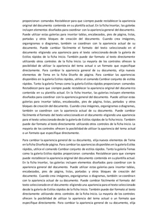 proporcionan comandos Restablecer para que siempre puede restablecer la apariencia
original del documento contenida en su plantilla actual. En la ficha Insertar, las galerías
incluyen elementos diseñados para coordinar con la apariencia general del documento.
Puede utilizar estas galerías para insertar tablas, encabezados, pies de página, listas,
portadas y otros bloques de creación del documento. Cuando crea imágenes,
organigramas o diagramas, también se coordinan con la apariencia actual de su
documento. Puede cambiar fácilmente el formato del texto seleccionado en el
documento eligiendo una apariencia para el texto seleccionado desde la galería de
Estilos rápidos de la ficha Inicio. También puede dar formato al texto directamente
utilizando otros controles de la ficha Inicio. La mayoría de los controles ofrecen la
posibilidad de utilizar la apariencia del tema actual o un formato que especifique
directamente. Para cambiar la apariencia general de su documento, elija nuevos
elementos de Tema en la ficha Diseño de página. Para cambiar las apariencias
disponibles en la galería Estilos rápidos, utilice el comando Cambiar conjunto de estilos
rápidos. Tanto la galería Temas como la galería Estilos rápidos proporcionan comandos
Restablecer para que siempre puede restablecer la apariencia original del documento
contenida en su plantilla actual. En la ficha Insertar, las galerías incluyen elementos
diseñados para coordinar con la apariencia general del documento. Puede utilizar estas
galerías para insertar tablas, encabezados, pies de página, listas, portadas y otros
bloques de creación del documento. Cuando crea imágenes, organigramas o diagramas,
también se coordinan con la apariencia actual de su documento. Puede cambiar
fácilmente el formato del texto seleccionado en el documento eligiendo una apariencia
para el texto seleccionado desde la galería de Estilos rápidos de la ficha Inicio. También
puede dar formato al texto directamente utilizando otros controles de la ficha Inicio. La
mayoría de los controles ofrecen la posibilidad de utilizar la apariencia del tema actual
o un formato que especifique directamente.
Para cambiar la apariencia general de su documento, elija nuevos elementos de Tema
en laficha Diseñode página. Para cambiar las apariencias disponibles en lagaleríaEstilos
rápidos, utilice el comando Cambiar conjunto de estilos rápidos. Tanto la galería Temas
como la galería Estilos rápidos proporcionan comandos Restablecer para que siempre
puede restablecer la apariencia original del documento contenida en su plantilla actual.
En la ficha Insertar, las galerías incluyen elementos diseñados para coordinar con la
apariencia general del documento. Puede utilizar estas galerías para insertar tablas,
encabezados, pies de página, listas, portadas y otros bloques de creación del
documento. Cuando crea imágenes, organigramas o diagramas, también se coordinan
con la apariencia actual de su documento. Puede cambiar fácilmente el formato del
texto seleccionado en el documento eligiendo una apariencia para el texto seleccionado
desde la galería de Estilos rápidos de la ficha Inicio. También puede dar formato al texto
directamente utilizando otros controles de la ficha Inicio. La mayoría de los controles
ofrecen la posibilidad de utilizar la apariencia del tema actual o un formato que
especifique directamente. Para cambiar la apariencia general de su documento, elija
 
