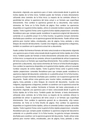 documento eligiendo una apariencia para el texto seleccionado desde la galería de
Estilos rápidos de la ficha Inicio. También puede dar formato al texto directamente
utilizando otros controles de la ficha Inicio. La mayoría de los controles ofrecen la
posibilidad de utilizar la apariencia del tema actual o un formato que especifique
directamente. Para cambiar la apariencia general de su documento, elija nuevos
elementos de Tema en la ficha Diseño de página. Para cambiar las apariencias
disponibles en la galería Estilos rápidos, utilice el comando Cambiar conjunto de estilos
rápidos. Tanto la galería Temas como la galería Estilos rápidos proporcionan comandos
Restablecer para que siempre puede restablecer la apariencia original del documento
contenida en su plantilla actual. En la ficha Insertar, las galerías incluyen elementos
diseñados para coordinar con la apariencia general del documento. Puede utilizar estas
galerías para insertar tablas, encabezados, pies de página, listas, portadas y otros
bloques de creación del documento. Cuando crea imágenes, organigramas o diagramas,
también se coordinan con la apariencia actual de su documento.
Puede cambiar fácilmente el formato del texto seleccionado en el documento eligiendo
una apariencia para el texto seleccionado desde la galería de Estilos rápidos de la ficha
Inicio. También puede dar formato al texto directamente utilizando otros controles de
la ficha Inicio. La mayoría de los controles ofrecen la posibilidad de utilizar la apariencia
del tema actual o un formato que especifique directamente. Para cambiar la apariencia
general de su documento, elija nuevos elementos de Tema en la ficha Diseño de página.
Para cambiar las apariencias disponibles en la galería Estilos rápidos, utilice el comando
Cambiar conjunto de estilos rápidos. Tanto la galería Temas como la galería Estilos
rápidos proporcionan comandos Restablecer para que siempre puede restablecer la
apariencia original del documento contenida en su plantilla actual. En la ficha Insertar,
las galerías incluyen elementos diseñados para coordinar con la apariencia general del
documento. Puede utilizar estas galerías para insertar tablas, encabezados, pies de
página, listas, portadas y otros bloques de creación del documento. Cuando crea
imágenes, organigramas o diagramas, también se coordinan con la apariencia actual de
su documento. Puede cambiar fácilmente el formato del texto seleccionado en el
documento eligiendo una apariencia para el texto seleccionado desde la galería de
Estilos rápidos de la ficha Inicio. También puede dar formato al texto directamente
utilizando otros controles de la ficha Inicio. La mayoría de los controles ofrecen la
posibilidad de utilizar la apariencia del tema actual o un formato que especifique
directamente. Para cambiar la apariencia general de su documento, elija nuevos
elementos de Tema en la ficha Diseño de página. Para cambiar las apariencias
disponibles en la galería Estilos rápidos, utilice el comando Cambiar conjunto de estilos
rápidos. Tanto la galería Temas como la galería Estilos rápidos proporcionan comandos
Restablecer para que siempre puede restablecer la apariencia original del documento
contenida en su plantilla actual. En la ficha Insertar, las galerías incluyen elementos
diseñados para coordinar con la apariencia general del documento. Puede utilizar estas
galerías para insertar tablas, encabezados, pies de página, listas, portadas y otros
 