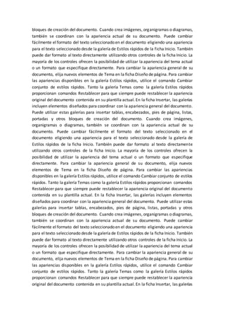 bloques de creación del documento. Cuando crea imágenes, organigramas o diagramas,
también se coordinan con la apariencia actual de su documento. Puede cambiar
fácilmente el formato del texto seleccionado en el documento eligiendo una apariencia
para el texto seleccionado desde la galería de Estilos rápidos de la ficha Inicio. También
puede dar formato al texto directamente utilizando otros controles de la ficha Inicio. La
mayoría de los controles ofrecen la posibilidad de utilizar la apariencia del tema actual
o un formato que especifique directamente. Para cambiar la apariencia general de su
documento, elija nuevos elementos de Tema en la ficha Diseño de página. Para cambiar
las apariencias disponibles en la galería Estilos rápidos, utilice el comando Cambiar
conjunto de estilos rápidos. Tanto la galería Temas como la galería Estilos rápidos
proporcionan comandos Restablecer para que siempre puede restablecer la apariencia
original del documento contenida en su plantilla actual. En la ficha Insertar, las galerías
incluyen elementos diseñados para coordinar con la apariencia general del documento.
Puede utilizar estas galerías para insertar tablas, encabezados, pies de página, listas,
portadas y otros bloques de creación del documento. Cuando crea imágenes,
organigramas o diagramas, también se coordinan con la apariencia actual de su
documento. Puede cambiar fácilmente el formato del texto seleccionado en el
documento eligiendo una apariencia para el texto seleccionado desde la galería de
Estilos rápidos de la ficha Inicio. También puede dar formato al texto directamente
utilizando otros controles de la ficha Inicio. La mayoría de los controles ofrecen la
posibilidad de utilizar la apariencia del tema actual o un formato que especifique
directamente. Para cambiar la apariencia general de su documento, elija nuevos
elementos de Tema en la ficha Diseño de página. Para cambiar las apariencias
disponibles en la galería Estilos rápidos, utilice el comando Cambiar conjunto de estilos
rápidos. Tanto la galería Temas como la galería Estilos rápidos proporcionan comandos
Restablecer para que siempre puede restablecer la apariencia original del documento
contenida en su plantilla actual. En la ficha Insertar, las galerías incluyen elementos
diseñados para coordinar con la apariencia general del documento. Puede utilizar estas
galerías para insertar tablas, encabezados, pies de página, listas, portadas y otros
bloques de creación del documento. Cuando crea imágenes, organigramas o diagramas,
también se coordinan con la apariencia actual de su documento. Puede cambiar
fácilmente el formato del texto seleccionado en el documento eligiendo una apariencia
para el texto seleccionado desde la galería de Estilos rápidos de la ficha Inicio. También
puede dar formato al texto directamente utilizando otros controles de la ficha Inicio. La
mayoría de los controles ofrecen la posibilidad de utilizar la apariencia del tema actual
o un formato que especifique directamente. Para cambiar la apariencia general de su
documento, elija nuevos elementos de Tema en la ficha Diseño de página. Para cambiar
las apariencias disponibles en la galería Estilos rápidos, utilice el comando Cambiar
conjunto de estilos rápidos. Tanto la galería Temas como la galería Estilos rápidos
proporcionan comandos Restablecer para que siempre puede restablecer la apariencia
original del documento contenida en su plantilla actual. En la ficha Insertar, las galerías
 