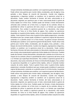 incluyen elementos diseñados para coordinar con la apariencia general del documento.
Puede utilizar estas galerías para insertar tablas, encabezados, pies de página, listas,
portadas y otros bloques de creación del documento. Cuando crea imágenes,
organigramas o diagramas, también se coordinan con la apariencia actual de su
documento. Puede cambiar fácilmente el formato del texto seleccionado en el
documento eligiendo una apariencia para el texto seleccionado desde la galería de
Estilos rápidos de la ficha Inicio. También puede dar formato al texto directamente
utilizando otros controles de la ficha Inicio. La mayoría de los controles ofrecen la
posibilidad de utilizar la apariencia del tema actual o un formato que especifique
directamente. Para cambiar la apariencia general de su documento, elija nuevos
elementos de Tema en la ficha Diseño de página. Para cambiar las apariencias
disponibles en la galería Estilos rápidos, utilice el comando Cambiar conjunto de estilos
rápidos. Tanto la galería Temas como la galería Estilos rápidos proporcionan comandos
Restablecer para que siempre puede restablecer la apariencia original del documento
contenida en su plantilla actual. En la ficha Insertar, las galerías incluyen elementos
diseñados para coordinar con la apariencia general del documento. Puede utilizar estas
galerías para insertar tablas, encabezados, pies de página, listas, portadas y otros
bloques de creación del documento. Cuando crea imágenes, organigramas o diagramas,
también se coordinan con la apariencia actual de su documento. Puede cambiar
fácilmente el formato del texto seleccionado en el documento eligiendo una apariencia
para el texto seleccionado desde la galería de Estilos rápidos de la ficha Inicio. También
puede dar formato al texto directamente utilizando otros controles de la ficha Inicio. La
mayoría de los controles ofrecen la posibilidad de utilizar la apariencia del tema actual
o un formato que especifique directamente. Para cambiar la apariencia general de su
documento, elija nuevos elementos de Tema en la ficha Diseño de página. Para cambiar
las apariencias disponibles en la galería Estilos rápidos, utilice el comando Cambiar
conjunto de estilos rápidos. Tanto la galería Temas como la galería Estilos rápidos
proporcionan comandos Restablecer para que siempre puede restablecer la apariencia
original del documento contenida en su plantilla actual. En la ficha Insertar, las galerías
incluyen elementos diseñados para coordinar con la apariencia general del documento.
Puede utilizar estas galerías para insertar tablas, encabezados, pies de página, listas,
portadas y otros bloques de creación del documento. Cuando crea imágenes,
organigramas o diagramas, también se coordinan con la apariencia actual de su
documento. Puede cambiar fácilmente el formato del texto seleccionado en el
documento eligiendo una apariencia para el texto seleccionado desde la galería de
Estilos rápidos de la ficha Inicio. También puede dar formato al texto directamente
utilizando otros controles de la ficha Inicio. La mayoría de los controles ofrecen la
posibilidad de utilizar la apariencia del tema actual o un formato que especifique
directamente. Para cambiar la apariencia general de su documento, elija nuevos
elementos de Tema en la ficha Diseño de página. Para cambiar las apariencias
disponibles en la galería Estilos rápidos, utilice el comando Cambiar conjunto de estilos
 