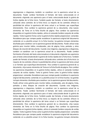 organigramas o diagramas, también se coordinan con la apariencia actual de su
documento. Puede cambiar fácilmente el formato del texto seleccionado en el
documento eligiendo una apariencia para el texto seleccionado desde la galería de
Estilos rápidos de la ficha Inicio. También puede dar formato al texto directamente
utilizando otros controles de la ficha Inicio. La mayoría de los controles ofrecen la
posibilidad de utilizar la apariencia del tema actual o un formato que especifique
directamente. Para cambiar la apariencia general de su documento, elija nuevos
elementos de Tema en la ficha Diseño de página. Para cambiar las apariencias
disponibles en la galería Estilos rápidos, utilice el comando Cambiar conjunto de estilos
rápidos. Tanto la galería Temas como la galería Estilos rápidos proporcionan comandos
Restablecer para que siempre puede restablecer la apariencia original del documento
contenida en su plantilla actual. En la ficha Insertar, las galerías incluyen elementos
diseñados para coordinar con la apariencia general del documento. Puede utilizar estas
galerías para insertar tablas, encabezados, pies de página, listas, portadas y otros
bloques de creación del documento. Cuando crea imágenes, organigramas o diagramas,
también se coordinan con la apariencia actual de su documento. Puede cambiar
fácilmente el formato del texto seleccionado en el documento eligiendo una apariencia
para el texto seleccionado desde la galería de Estilos rápidos de la ficha Inicio. También
puede dar formato al texto directamente utilizando otros controles de la ficha Inicio. La
mayoría de los controles ofrecen la posibilidad de utilizar la apariencia del tema actual
o un formato que especifique directamente. Para cambiar la apariencia general de su
documento, elija nuevos elementos de Tema en la ficha Diseño de página. Para cambiar
las apariencias disponibles en la galería Estilos rápidos, utilice el comando Cambiar
conjunto de estilos rápidos. Tanto la galería Temas como la galería Estilos rápidos
proporcionan comandos Restablecer para que siempre puede restablecer la apariencia
original del documento contenida en su plantilla actual. En la ficha Insertar, las galerías
incluyen elementos diseñados para coordinar con la apariencia general del documento.
Puede utilizar estas galerías para insertar tablas, encabezados, pies de página, listas,
portadas y otros bloques de creación del documento. Cuando crea imágenes,
organigramas o diagramas, también se coordinan con la apariencia actual de su
documento. Puede cambiar fácilmente el formato del texto seleccionado en el
documento eligiendo una apariencia para el texto seleccionado desde la galería de
Estilos rápidos de la ficha Inicio. También puede dar formato al texto directamente
utilizando otros controles de la ficha Inicio. La mayoría de los controles ofrecen la
posibilidad de utilizar la apariencia del tema actual o un formato que especifique
directamente. Para cambiar la apariencia general de su documento, elija nuevos
elementos de Tema en la ficha Diseño de página. Para cambiar las apariencias
disponibles en la galería Estilos rápidos, utilice el comando Cambiar conjunto de estilos
rápidos. Tanto la galería Temas como la galería Estilos rápidos proporcionan comandos
Restablecer para que siempre puede restablecer la apariencia original del documento
contenida en su plantilla actual. En la ficha Insertar, las galerías incluyen elementos
 