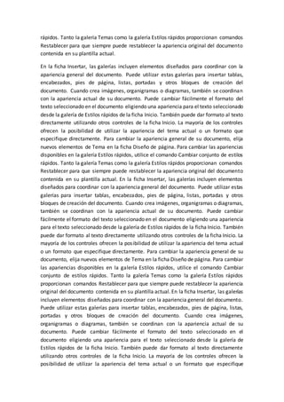 rápidos. Tanto la galería Temas como la galería Estilos rápidos proporcionan comandos
Restablecer para que siempre puede restablecer la apariencia original del documento
contenida en su plantilla actual.
En la ficha Insertar, las galerías incluyen elementos diseñados para coordinar con la
apariencia general del documento. Puede utilizar estas galerías para insertar tablas,
encabezados, pies de página, listas, portadas y otros bloques de creación del
documento. Cuando crea imágenes, organigramas o diagramas, también se coordinan
con la apariencia actual de su documento. Puede cambiar fácilmente el formato del
texto seleccionado en el documento eligiendo una apariencia para el texto seleccionado
desde la galería de Estilos rápidos de la ficha Inicio. También puede dar formato al texto
directamente utilizando otros controles de la ficha Inicio. La mayoría de los controles
ofrecen la posibilidad de utilizar la apariencia del tema actual o un formato que
especifique directamente. Para cambiar la apariencia general de su documento, elija
nuevos elementos de Tema en la ficha Diseño de página. Para cambiar las apariencias
disponibles en la galería Estilos rápidos, utilice el comando Cambiar conjunto de estilos
rápidos. Tanto la galería Temas como la galería Estilos rápidos proporcionan comandos
Restablecer para que siempre puede restablecer la apariencia original del documento
contenida en su plantilla actual. En la ficha Insertar, las galerías incluyen elementos
diseñados para coordinar con la apariencia general del documento. Puede utilizar estas
galerías para insertar tablas, encabezados, pies de página, listas, portadas y otros
bloques de creación del documento. Cuando crea imágenes, organigramas o diagramas,
también se coordinan con la apariencia actual de su documento. Puede cambiar
fácilmente el formato del texto seleccionado en el documento eligiendo una apariencia
para el texto seleccionado desde la galería de Estilos rápidos de la ficha Inicio. También
puede dar formato al texto directamente utilizando otros controles de la ficha Inicio. La
mayoría de los controles ofrecen la posibilidad de utilizar la apariencia del tema actual
o un formato que especifique directamente. Para cambiar la apariencia general de su
documento, elija nuevos elementos de Tema en la ficha Diseño de página. Para cambiar
las apariencias disponibles en la galería Estilos rápidos, utilice el comando Cambiar
conjunto de estilos rápidos. Tanto la galería Temas como la galería Estilos rápidos
proporcionan comandos Restablecer para que siempre puede restablecer la apariencia
original del documento contenida en su plantilla actual. En la ficha Insertar, las galerías
incluyen elementos diseñados para coordinar con la apariencia general del documento.
Puede utilizar estas galerías para insertar tablas, encabezados, pies de página, listas,
portadas y otros bloques de creación del documento. Cuando crea imágenes,
organigramas o diagramas, también se coordinan con la apariencia actual de su
documento. Puede cambiar fácilmente el formato del texto seleccionado en el
documento eligiendo una apariencia para el texto seleccionado desde la galería de
Estilos rápidos de la ficha Inicio. También puede dar formato al texto directamente
utilizando otros controles de la ficha Inicio. La mayoría de los controles ofrecen la
posibilidad de utilizar la apariencia del tema actual o un formato que especifique
 