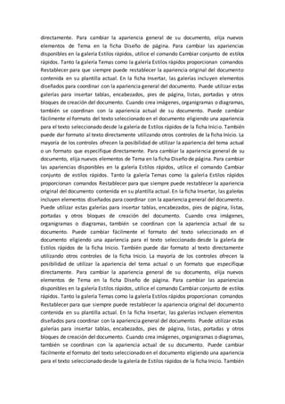 directamente. Para cambiar la apariencia general de su documento, elija nuevos
elementos de Tema en la ficha Diseño de página. Para cambiar las apariencias
disponibles en la galería Estilos rápidos, utilice el comando Cambiar conjunto de estilos
rápidos. Tanto la galería Temas como la galería Estilos rápidos proporcionan comandos
Restablecer para que siempre puede restablecer la apariencia original del documento
contenida en su plantilla actual. En la ficha Insertar, las galerías incluyen elementos
diseñados para coordinar con la apariencia general del documento. Puede utilizar estas
galerías para insertar tablas, encabezados, pies de página, listas, portadas y otros
bloques de creación del documento. Cuando crea imágenes, organigramas o diagramas,
también se coordinan con la apariencia actual de su documento. Puede cambiar
fácilmente el formato del texto seleccionado en el documento eligiendo una apariencia
para el texto seleccionado desde la galería de Estilos rápidos de la ficha Inicio. También
puede dar formato al texto directamente utilizando otros controles de la ficha Inicio. La
mayoría de los controles ofrecen la posibilidad de utilizar la apariencia del tema actual
o un formato que especifique directamente. Para cambiar la apariencia general de su
documento, elija nuevos elementos de Tema en la ficha Diseño de página. Para cambiar
las apariencias disponibles en la galería Estilos rápidos, utilice el comando Cambiar
conjunto de estilos rápidos. Tanto la galería Temas como la galería Estilos rápidos
proporcionan comandos Restablecer para que siempre puede restablecer la apariencia
original del documento contenida en su plantilla actual. En la ficha Insertar, las galerías
incluyen elementos diseñados para coordinar con la apariencia general del documento.
Puede utilizar estas galerías para insertar tablas, encabezados, pies de página, listas,
portadas y otros bloques de creación del documento. Cuando crea imágenes,
organigramas o diagramas, también se coordinan con la apariencia actual de su
documento. Puede cambiar fácilmente el formato del texto seleccionado en el
documento eligiendo una apariencia para el texto seleccionado desde la galería de
Estilos rápidos de la ficha Inicio. También puede dar formato al texto directamente
utilizando otros controles de la ficha Inicio. La mayoría de los controles ofrecen la
posibilidad de utilizar la apariencia del tema actual o un formato que especifique
directamente. Para cambiar la apariencia general de su documento, elija nuevos
elementos de Tema en la ficha Diseño de página. Para cambiar las apariencias
disponibles en la galería Estilos rápidos, utilice el comando Cambiar conjunto de estilos
rápidos. Tanto la galería Temas como la galería Estilos rápidos proporcionan comandos
Restablecer para que siempre puede restablecer la apariencia original del documento
contenida en su plantilla actual. En la ficha Insertar, las galerías incluyen elementos
diseñados para coordinar con la apariencia general del documento. Puede utilizar estas
galerías para insertar tablas, encabezados, pies de página, listas, portadas y otros
bloques de creación del documento. Cuando crea imágenes, organigramas o diagramas,
también se coordinan con la apariencia actual de su documento. Puede cambiar
fácilmente el formato del texto seleccionado en el documento eligiendo una apariencia
para el texto seleccionado desde la galería de Estilos rápidos de la ficha Inicio. También
 