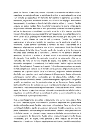 puede dar formato al texto directamente utilizando otros controles de la ficha Inicio. La
mayoría de los controles ofrecen la posibilidad de utilizar la apariencia del tema actual
o un formato que especifique directamente. Para cambiar la apariencia general de su
documento, elija nuevos elementos de Tema en la ficha Diseño de página. Para cambiar
las apariencias disponibles en la galería Estilos rápidos, utilice el comando Cambiar
conjunto de estilos rápidos. Tanto la galería Temas como la galería Estilos rápidos
proporcionan comandos Restablecer para que siempre puede restablecer la apariencia
original del documento contenida en su plantilla actual. En la ficha Insertar, las galerías
incluyen elementos diseñados para coordinar con la apariencia general del documento.
Puede utilizar estas galerías para insertar tablas, encabezados, pies de página, listas,
portadas y otros bloques de creación del documento. Cuando crea imágenes,
organigramas o diagramas, también se coordinan con la apariencia actual de su
documento. Puede cambiar fácilmente el formato del texto seleccionado en el
documento eligiendo una apariencia para el texto seleccionado desde la galería de
Estilos rápidos de la ficha Inicio. También puede dar formato al texto directamente
utilizando otros controles de la ficha Inicio. La mayoría de los controles ofrecen la
posibilidad de utilizar la apariencia del tema actual o un formato que especifique
directamente. Para cambiar la apariencia general de su documento, elija nuevos
elementos de Tema en la ficha Diseño de página. Para cambiar las apariencias
disponibles en la galería Estilos rápidos, utilice el comando Cambiar conjunto de estilos
rápidos. Tanto la galería Temas como la galería Estilos rápidos proporcionan comandos
Restablecer para que siempre puede restablecer la apariencia original del documento
contenida en su plantilla actual. En la ficha Insertar, las galerías incluyen elementos
diseñados para coordinar con la apariencia general del documento. Puede utilizar estas
galerías para insertar tablas, encabezados, pies de página, listas, portadas y otros
bloques de creación del documento. Cuando crea imágenes, organigramas o diagramas,
también se coordinan con la apariencia actual de su documento. Puede cambiar
fácilmente el formato del texto seleccionado en el documento eligiendo una apariencia
para el texto seleccionado desde la galería de Estilos rápidos de la ficha Inicio. También
puede dar formato al texto directamente utilizando otros controles de la ficha Inicio. La
mayoría de los controles ofrecen la posibilidad de utilizar la apariencia del tema actual
o un formato que especifique directamente.
Para cambiar la apariencia general de su documento, elija nuevos elementos de Tema
en laficha Diseñode página. Para cambiar las apariencias disponibles en lagaleríaEstilos
rápidos, utilice el comando Cambiar conjunto de estilos rápidos. Tanto la galería Temas
como la galería Estilos rápidos proporcionan comandos Restablecer para que siempre
puede restablecer la apariencia original del documento contenida en su plantilla actual.
En la ficha Insertar, las galerías incluyen elementos diseñados para coordinar con la
apariencia general del documento. Puede utilizar estas galerías para insertar tablas,
encabezados, pies de página, listas, portadas y otros bloques de creación del
documento. Cuando crea imágenes, organigramas o diagramas, también se coordinan
 