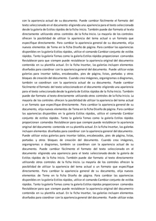 con la apariencia actual de su documento. Puede cambiar fácilmente el formato del
texto seleccionado en el documento eligiendo una apariencia para el texto seleccionado
desde la galería de Estilos rápidos de la ficha Inicio. También puede dar formato al texto
directamente utilizando otros controles de la ficha Inicio. La mayoría de los controles
ofrecen la posibilidad de utilizar la apariencia del tema actual o un formato que
especifique directamente. Para cambiar la apariencia general de su documento, elija
nuevos elementos de Tema en la ficha Diseño de página. Para cambiar las apariencias
disponibles en la galería Estilos rápidos, utilice el comando Cambiar conjunto de estilos
rápidos. Tanto la galería Temas como la galería Estilos rápidos proporcionan comandos
Restablecer para que siempre puede restablecer la apariencia original del documento
contenida en su plantilla actual. En la ficha Insertar, las galerías incluyen elementos
diseñados para coordinar con la apariencia general del documento. Puede utilizar estas
galerías para insertar tablas, encabezados, pies de página, listas, portadas y otros
bloques de creación del documento. Cuando crea imágenes, organigramas o diagramas,
también se coordinan con la apariencia actual de su documento. Puede cambiar
fácilmente el formato del texto seleccionado en el documento eligiendo una apariencia
para el texto seleccionado desde la galería de Estilos rápidos de la ficha Inicio. También
puede dar formato al texto directamente utilizando otros controles de la ficha Inicio. La
mayoría de los controles ofrecen la posibilidad de utilizar la apariencia del tema actual
o un formato que especifique directamente. Para cambiar la apariencia general de su
documento, elija nuevos elementos de Tema en la ficha Diseño de página. Para cambiar
las apariencias disponibles en la galería Estilos rápidos, utilice el comando Cambiar
conjunto de estilos rápidos. Tanto la galería Temas como la galería Estilos rápidos
proporcionan comandos Restablecer para que siempre puede restablecer la apariencia
original del documento contenida en su plantilla actual. En la ficha Insertar, las galerías
incluyen elementos diseñados para coordinar con la apariencia general del documento.
Puede utilizar estas galerías para insertar tablas, encabezados, pies de página, listas,
portadas y otros bloques de creación del documento. Cuando crea imágenes,
organigramas o diagramas, también se coordinan con la apariencia actual de su
documento. Puede cambiar fácilmente el formato del texto seleccionado en el
documento eligiendo una apariencia para el texto seleccionado desde la galería de
Estilos rápidos de la ficha Inicio. También puede dar formato al texto directamente
utilizando otros controles de la ficha Inicio. La mayoría de los controles ofrecen la
posibilidad de utilizar la apariencia del tema actual o un formato que especifique
directamente. Para cambiar la apariencia general de su documento, elija nuevos
elementos de Tema en la ficha Diseño de página. Para cambiar las apariencias
disponibles en la galería Estilos rápidos, utilice el comando Cambiar conjunto de estilos
rápidos. Tanto la galería Temas como la galería Estilos rápidos proporcionan comandos
Restablecer para que siempre puede restablecer la apariencia original del documento
contenida en su plantilla actual. En la ficha Insertar, las galerías incluyen elementos
diseñados para coordinar con la apariencia general del documento. Puede utilizar estas
 