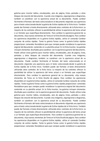 galerías para insertar tablas, encabezados, pies de página, listas, portadas y otros
bloques de creación del documento. Cuando crea imágenes, organigramas o diagramas,
también se coordinan con la apariencia actual de su documento. Puede cambiar
fácilmente el formato del texto seleccionado en el documento eligiendo una apariencia
para el texto seleccionado desde la galería de Estilos rápidos de la ficha Inicio. También
puede dar formato al texto directamente utilizando otros controles de la ficha Inicio. La
mayoría de los controles ofrecen la posibilidad de utilizar la apariencia del tema actual
o un formato que especifique directamente. Para cambiar la apariencia general de su
documento, elija nuevos elementos de Tema en la ficha Diseño de página. Para cambiar
las apariencias disponibles en la galería Estilos rápidos, utilice el comando Cambiar
conjunto de estilos rápidos. Tanto la galería Temas como la galería Estilos rápidos
proporcionan comandos Restablecer para que siempre puede restablecer la apariencia
original del documento contenida en su plantilla actual. En la ficha Insertar, las galerías
incluyen elementos diseñados para coordinar con la apariencia general del documento.
Puede utilizar estas galerías para insertar tablas, encabezados, pies de página, listas,
portadas y otros bloques de creación del documento. Cuando crea imágenes,
organigramas o diagramas, también se coordinan con la apariencia actual de su
documento. Puede cambiar fácilmente el formato del texto seleccionado en el
documento eligiendo una apariencia para el texto seleccionado desde la galería de
Estilos rápidos de la ficha Inicio. También puede dar formato al texto directamente
utilizando otros controles de la ficha Inicio. La mayoría de los controles ofrecen la
posibilidad de utilizar la apariencia del tema actual o un formato que especifique
directamente. Para cambiar la apariencia general de su documento, elija nuevos
elementos de Tema en la ficha Diseño de página. Para cambiar las apariencias
disponibles en la galería Estilos rápidos, utilice el comando Cambiar conjunto de estilos
rápidos. Tanto la galería Temas como la galería Estilos rápidos proporcionan comandos
Restablecer para que siempre puede restablecer la apariencia original del documento
contenida en su plantilla actual. En la ficha Insertar, las galerías incluyen elementos
diseñados para coordinar con la apariencia general del documento. Puede utilizar estas
galerías para insertar tablas, encabezados, pies de página, listas, portadas y otros
bloques de creación del documento. Cuando crea imágenes, organigramas o diagramas,
también se coordinan con la apariencia actual de su documento. Puede cambiar
fácilmente el formato del texto seleccionado en el documento eligiendo una apariencia
para el texto seleccionado desde la galería de Estilos rápidos de la ficha Inicio. También
puede dar formato al texto directamente utilizando otros controles de la ficha Inicio. La
mayoría de los controles ofrecen la posibilidad de utilizar la apariencia del tema actual
o un formato que especifique directamente. Para cambiar la apariencia general de su
documento, elija nuevos elementos de Tema en la ficha Diseño de página. Para cambiar
las apariencias disponibles en la galería Estilos rápidos, utilice el comando Cambiar
conjunto de estilos rápidos. Tanto la galería Temas como la galería Estilos rápidos
proporcionan comandos Restablecer para que siempre puede restablecer la apariencia
 