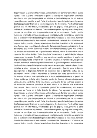 disponibles en la galería Estilos rápidos, utilice el comando Cambiar conjunto de estilos
rápidos. Tanto la galería Temas como la galería Estilos rápidos proporcionan comandos
Restablecer para que siempre puede restablecer la apariencia original del documento
contenida en su plantilla actual. En la ficha Insertar, las galerías incluyen elementos
diseñados para coordinar con la apariencia general del documento. Puede utilizar estas
galerías para insertar tablas, encabezados, pies de página, listas, portadas y otros
bloques de creación del documento. Cuando crea imágenes, organigramas o diagramas,
también se coordinan con la apariencia actual de su documento. Puede cambiar
fácilmente el formato del texto seleccionado en el documento eligiendo una apariencia
para el texto seleccionado desde la galería de Estilos rápidos de la ficha Inicio. También
puede dar formato al texto directamente utilizando otros controles de la ficha Inicio. La
mayoría de los controles ofrecen la posibilidad de utilizar la apariencia del tema actual
o un formato que especifique directamente. Para cambiar la apariencia general de su
documento, elija nuevos elementos de Tema en la ficha Diseño de página. Para cambiar
las apariencias disponibles en la galería Estilos rápidos, utilice el comando Cambiar
conjunto de estilos rápidos. Tanto la galería Temas como la galería Estilos rápidos
proporcionan comandos Restablecer para que siempre puede restablecer la apariencia
original del documento contenida en su plantilla actual. En la ficha Insertar, las galerías
incluyen elementos diseñados para coordinar con la apariencia general del documento.
Puede utilizar estas galerías para insertar tablas, encabezados, pies de página, listas,
portadas y otros bloques de creación del documento. Cuando crea imágenes,
organigramas o diagramas, también se coordinan con la apariencia actual de su
documento. Puede cambiar fácilmente el formato del texto seleccionado en el
documento eligiendo una apariencia para el texto seleccionado desde la galería de
Estilos rápidos de la ficha Inicio. También puede dar formato al texto directamente
utilizando otros controles de la ficha Inicio. La mayoría de los controles ofrecen la
posibilidad de utilizar la apariencia del tema actual o un formato que especifique
directamente. Para cambiar la apariencia general de su documento, elija nuevos
elementos de Tema en la ficha Diseño de página. Para cambiar las apariencias
disponibles en la galería Estilos rápidos, utilice el comando Cambiar conjunto de estilos
rápidos. Tanto la galería Temas como la galería Estilos rápidos proporcionan comandos
Restablecer para que siempre puede restablecer la apariencia original del documento
contenida en su plantilla actual. En la ficha Insertar, las galerías incluyen elementos
diseñados para coordinar con la apariencia general del documento. Puede utilizar estas
galerías para insertar tablas, encabezados, pies de página, listas, portadas y otros
bloques de creación del documento. Cuando crea imágenes, organigramas o diagramas,
también se coordinan con la apariencia actual de su documento. Puede cambiar
fácilmente el formato del texto seleccionado en el documento eligiendo una apariencia
para el texto seleccionado desde la galería de Estilos rápidos de la ficha Inicio. También
puede dar formato al texto directamente utilizando otros controles de la ficha Inicio. La
mayoría de los controles ofrecen la posibilidad de utilizar la apariencia del tema actual
 
