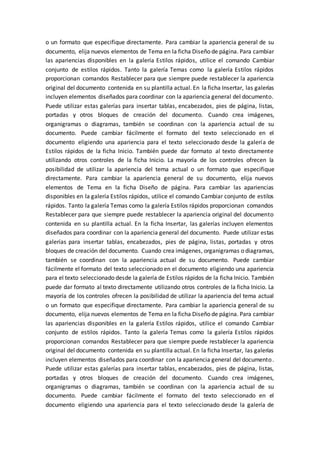 o un formato que especifique directamente. Para cambiar la apariencia general de su
documento, elija nuevos elementos de Tema en la ficha Diseño de página. Para cambiar
las apariencias disponibles en la galería Estilos rápidos, utilice el comando Cambiar
conjunto de estilos rápidos. Tanto la galería Temas como la galería Estilos rápidos
proporcionan comandos Restablecer para que siempre puede restablecer la apariencia
original del documento contenida en su plantilla actual. En la ficha Insertar, las galerías
incluyen elementos diseñados para coordinar con la apariencia general del documento.
Puede utilizar estas galerías para insertar tablas, encabezados, pies de página, listas,
portadas y otros bloques de creación del documento. Cuando crea imágenes,
organigramas o diagramas, también se coordinan con la apariencia actual de su
documento. Puede cambiar fácilmente el formato del texto seleccionado en el
documento eligiendo una apariencia para el texto seleccionado desde la galería de
Estilos rápidos de la ficha Inicio. También puede dar formato al texto directamente
utilizando otros controles de la ficha Inicio. La mayoría de los controles ofrecen la
posibilidad de utilizar la apariencia del tema actual o un formato que especifique
directamente. Para cambiar la apariencia general de su documento, elija nuevos
elementos de Tema en la ficha Diseño de página. Para cambiar las apariencias
disponibles en la galería Estilos rápidos, utilice el comando Cambiar conjunto de estilos
rápidos. Tanto la galería Temas como la galería Estilos rápidos proporcionan comandos
Restablecer para que siempre puede restablecer la apariencia original del documento
contenida en su plantilla actual. En la ficha Insertar, las galerías incluyen elementos
diseñados para coordinar con la apariencia general del documento. Puede utilizar estas
galerías para insertar tablas, encabezados, pies de página, listas, portadas y otros
bloques de creación del documento. Cuando crea imágenes, organigramas o diagramas,
también se coordinan con la apariencia actual de su documento. Puede cambiar
fácilmente el formato del texto seleccionado en el documento eligiendo una apariencia
para el texto seleccionado desde la galería de Estilos rápidos de la ficha Inicio. También
puede dar formato al texto directamente utilizando otros controles de la ficha Inicio. La
mayoría de los controles ofrecen la posibilidad de utilizar la apariencia del tema actual
o un formato que especifique directamente. Para cambiar la apariencia general de su
documento, elija nuevos elementos de Tema en la ficha Diseño de página. Para cambiar
las apariencias disponibles en la galería Estilos rápidos, utilice el comando Cambiar
conjunto de estilos rápidos. Tanto la galería Temas como la galería Estilos rápidos
proporcionan comandos Restablecer para que siempre puede restablecer la apariencia
original del documento contenida en su plantilla actual. En la ficha Insertar, las galerías
incluyen elementos diseñados para coordinar con la apariencia general del documento.
Puede utilizar estas galerías para insertar tablas, encabezados, pies de página, listas,
portadas y otros bloques de creación del documento. Cuando crea imágenes,
organigramas o diagramas, también se coordinan con la apariencia actual de su
documento. Puede cambiar fácilmente el formato del texto seleccionado en el
documento eligiendo una apariencia para el texto seleccionado desde la galería de
 
