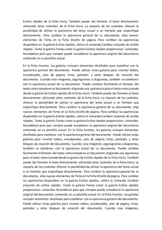 Estilos rápidos de la ficha Inicio. También puede dar formato al texto directamente
utilizando otros controles de la ficha Inicio. La mayoría de los controles ofrecen la
posibilidad de utilizar la apariencia del tema actual o un formato que especifique
directamente. Para cambiar la apariencia general de su documento, elija nuevos
elementos de Tema en la ficha Diseño de página. Para cambiar las apariencias
disponibles en la galería Estilos rápidos, utilice el comando Cambiar conjunto de estilos
rápidos. Tanto la galería Temas como la galería Estilos rápidos proporcionan comandos
Restablecer para que siempre puede restablecer la apariencia original del documento
contenida en su plantilla actual.
En la ficha Insertar, las galerías incluyen elementos diseñados para coordinar con la
apariencia general del documento. Puede utilizar estas galerías para insertar tablas,
encabezados, pies de página, listas, portadas y otros bloques de creación del
documento. Cuando crea imágenes, organigramas o diagramas, también se coordinan
con la apariencia actual de su documento. Puede cambiar fácilmente el formato del
texto seleccionado en el documento eligiendo una apariencia para el texto seleccionado
desde la galería de Estilos rápidos de la ficha Inicio. También puede dar formato al texto
directamente utilizando otros controles de la ficha Inicio. La mayoría de los controles
ofrecen la posibilidad de utilizar la apariencia del tema actual o un formato que
especifique directamente. Para cambiar la apariencia general de su documento, elija
nuevos elementos de Tema en la ficha Diseño de página. Para cambiar las apariencias
disponibles en la galería Estilos rápidos, utilice el comando Cambiar conjunto de estilos
rápidos. Tanto la galería Temas como la galería Estilos rápidos proporcionan comandos
Restablecer para que siempre puede restablecer la apariencia original del documento
contenida en su plantilla actual. En la ficha Insertar, las galerías incluyen elementos
diseñados para coordinar con la apariencia general del documento. Puede utilizar estas
galerías para insertar tablas, encabezados, pies de página, listas, portadas y otros
bloques de creación del documento. Cuando crea imágenes, organigramas o diagramas,
también se coordinan con la apariencia actual de su documento. Puede cambiar
fácilmente el formato del texto seleccionado en el documento eligiendo una apariencia
para el texto seleccionado desde la galería de Estilos rápidos de la ficha Inicio. También
puede dar formato al texto directamente utilizando otros controles de la ficha Inicio. La
mayoría de los controles ofrecen la posibilidad de utilizar la apariencia del tema actual
o un formato que especifique directamente. Para cambiar la apariencia general de su
documento, elija nuevos elementos de Tema en la ficha Diseño de página. Para cambiar
las apariencias disponibles en la galería Estilos rápidos, utilice el comando Cambiar
conjunto de estilos rápidos. Tanto la galería Temas como la galería Estilos rápidos
proporcionan comandos Restablecer para que siempre puede restablecer la apariencia
original del documento contenida en su plantilla actual. En la ficha Insertar, las galerías
incluyen elementos diseñados para coordinar con la apariencia general del documento.
Puede utilizar estas galerías para insertar tablas, encabezados, pies de página, listas,
portadas y otros bloques de creación del documento. Cuando crea imágenes,
 
