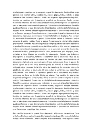 diseñados para coordinar con la apariencia general del documento. Puede utilizar estas
galerías para insertar tablas, encabezados, pies de página, listas, portadas y otros
bloques de creación del documento. Cuando crea imágenes, organigramas o diagramas,
también se coordinan con la apariencia actual de su documento. Puede cambiar
fácilmente el formato del texto seleccionado en el documento eligiendo una apariencia
para el texto seleccionado desde la galería de Estilos rápidos de la ficha Inicio. También
puede dar formato al texto directamente utilizando otros controles de la ficha Inicio. La
mayoría de los controles ofrecen la posibilidad de utilizar la apariencia del tema actual
o un formato que especifique directamente. Para cambiar la apariencia general de su
documento, elija nuevos elementos de Tema en la ficha Diseño de página. Para cambiar
las apariencias disponibles en la galería Estilos rápidos, utilice el comando Cambiar
conjunto de estilos rápidos. Tanto la galería Temas como la galería Estilos rápidos
proporcionan comandos Restablecer para que siempre puede restablecer la apariencia
original del documento contenida en su plantilla actual. En la ficha Insertar, las galerías
incluyen elementos diseñados para coordinar con la apariencia general del documento.
Puede utilizar estas galerías para insertar tablas, encabezados, pies de página, listas,
portadas y otros bloques de creación del documento. Cuando crea imágenes,
organigramas o diagramas, también se coordinan con la apariencia actual de su
documento. Puede cambiar fácilmente el formato del texto seleccionado en el
documento eligiendo una apariencia para el texto seleccionado desde la galería de
Estilos rápidos de la ficha Inicio. También puede dar formato al texto directamente
utilizando otros controles de la ficha Inicio. La mayoría de los controles ofrecen la
posibilidad de utilizar la apariencia del tema actual o un formato que especifique
directamente. Para cambiar la apariencia general de su documento, elija nuevos
elementos de Tema en la ficha Diseño de página. Para cambiar las apariencias
disponibles en la galería Estilos rápidos, utilice el comando Cambiar conjunto de estilos
rápidos. Tanto la galería Temas como la galería Estilos rápidos proporcionan comandos
Restablecer para que siempre puede restablecer la apariencia original del documento
contenida en su plantilla actual. En la ficha Insertar, las galerías incluyen elementos
diseñados para coordinar con la apariencia general del documento. Puede utilizar estas
galerías para insertar tablas, encabezados, pies de página, listas, portadas y otros
bloques de creación del documento. Cuando crea imágenes, organigramas o diagramas,
también se coordinan con la apariencia actual de su documento. Puede cambiar
fácilmente el formato del texto seleccionado en el documento eligiendo una apariencia
para el texto seleccionado desde la galería de Estilos rápidos de la ficha Inicio. También
puede dar formato al texto directamente utilizando otros controles de la ficha Inicio. La
mayoría de los controles ofrecen la posibilidad de utilizar la apariencia del tema actual
o un formato que especifique directamente.
Para cambiar la apariencia general de su documento, elija nuevos elementos de Tema
en laficha Diseñode página. Para cambiar las apariencias disponibles en lagaleríaEstilos
rápidos, utilice el comando Cambiar conjunto de estilos rápidos. Tanto la galería Temas
 