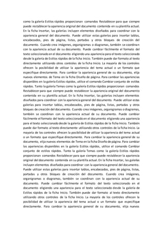 como la galería Estilos rápidos proporcionan comandos Restablecer para que siempre
puede restablecer la apariencia original del documento contenida en su plantilla actual.
En la ficha Insertar, las galerías incluyen elementos diseñados para coordinar con la
apariencia general del documento. Puede utilizar estas galerías para insertar tablas,
encabezados, pies de página, listas, portadas y otros bloques de creación del
documento. Cuando crea imágenes, organigramas o diagramas, también se coordinan
con la apariencia actual de su documento. Puede cambiar fácilmente el formato del
texto seleccionado en el documento eligiendo una apariencia para el texto seleccionado
desde la galería de Estilos rápidos de la ficha Inicio. También puede dar formato al texto
directamente utilizando otros controles de la ficha Inicio. La mayoría de los controles
ofrecen la posibilidad de utilizar la apariencia del tema actual o un formato que
especifique directamente. Para cambiar la apariencia general de su documento, elija
nuevos elementos de Tema en la ficha Diseño de página. Para cambiar las apariencias
disponibles en la galería Estilos rápidos, utilice el comando Cambiar conjunto de estilos
rápidos. Tanto la galería Temas como la galería Estilos rápidos proporcionan comandos
Restablecer para que siempre puede restablecer la apariencia original del documento
contenida en su plantilla actual. En la ficha Insertar, las galerías incluyen elementos
diseñados para coordinar con la apariencia general del documento. Puede utilizar estas
galerías para insertar tablas, encabezados, pies de página, listas, portadas y otros
bloques de creación del documento. Cuando crea imágenes, organigramas o diagramas,
también se coordinan con la apariencia actual de su documento. Puede cambiar
fácilmente el formato del texto seleccionado en el documento eligiendo una apariencia
para el texto seleccionado desde la galería de Estilos rápidos de la ficha Inicio. También
puede dar formato al texto directamente utilizando otros controles de la ficha Inicio. La
mayoría de los controles ofrecen la posibilidad de utilizar la apariencia del tema actual
o un formato que especifique directamente. Para cambiar la apariencia general de su
documento, elija nuevos elementos de Tema en la ficha Diseño de página. Para cambiar
las apariencias disponibles en la galería Estilos rápidos, utilice el comando Cambiar
conjunto de estilos rápidos. Tanto la galería Temas como la galería Estilos rápidos
proporcionan comandos Restablecer para que siempre puede restablecer la apariencia
original del documento contenida en su plantilla actual. En la ficha Insertar, las galerías
incluyen elementos diseñados para coordinar con la apariencia general del documento.
Puede utilizar estas galerías para insertar tablas, encabezados, pies de página, listas,
portadas y otros bloques de creación del documento. Cuando crea imágenes,
organigramas o diagramas, también se coordinan con la apariencia actual de su
documento. Puede cambiar fácilmente el formato del texto seleccionado en el
documento eligiendo una apariencia para el texto seleccionado desde la galería de
Estilos rápidos de la ficha Inicio. También puede dar formato al texto directamente
utilizando otros controles de la ficha Inicio. La mayoría de los controles ofrecen la
posibilidad de utilizar la apariencia del tema actual o un formato que especifique
directamente. Para cambiar la apariencia general de su documento, elija nuevos
 