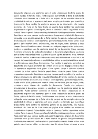 documento eligiendo una apariencia para el texto seleccionado desde la galería de
Estilos rápidos de la ficha Inicio. También puede dar formato al texto directamente
utilizando otros controles de la ficha Inicio. La mayoría de los controles ofrecen la
posibilidad de utilizar la apariencia del tema actual o un formato que especifique
directamente. Para cambiar la apariencia general de su documento, elija nuevos
elementos de Tema en la ficha Diseño de página. Para cambiar las apariencias
disponibles en la galería Estilos rápidos, utilice el comando Cambiar conjunto de estilos
rápidos. Tanto la galería Temas como la galería Estilos rápidos proporcionan comandos
Restablecer para que siempre puede restablecer la apariencia original del documento
contenida en su plantilla actual. En la ficha Insertar, las galerías incluyen elementos
diseñados para coordinar con la apariencia general del documento. Puede utilizar estas
galerías para insertar tablas, encabezados, pies de página, listas, portadas y otros
bloques de creación del documento. Cuando crea imágenes, organigramas o diagramas,
también se coordinan con la apariencia actual de su documento. Puede cambiar
fácilmente el formato del texto seleccionado en el documento eligiendo una apariencia
para el texto seleccionado desde la galería de Estilos rápidos de la ficha Inicio. También
puede dar formato al texto directamente utilizando otros controles de la ficha Inicio. La
mayoría de los controles ofrecen la posibilidad de utilizar la apariencia del tema actual
o un formato que especifique directamente. Para cambiar la apariencia general de su
documento, elija nuevos elementos de Tema en la ficha Diseño de página. Para cambiar
las apariencias disponibles en la galería Estilos rápidos, utilice el comando Cambiar
conjunto de estilos rápidos. Tanto la galería Temas como la galería Estilos rápidos
proporcionan comandos Restablecer para que siempre puede restablecer la apariencia
original del documento contenida en su plantilla actual. En la ficha Insertar, las galerías
incluyen elementos diseñados para coordinar con la apariencia general del documento.
Puede utilizar estas galerías para insertar tablas, encabezados, pies de página, listas,
portadas y otros bloques de creación del documento. Cuando crea imágenes,
organigramas o diagramas, también se coordinan con la apariencia actual de su
documento. Puede cambiar fácilmente el formato del texto seleccionado en el
documento eligiendo una apariencia para el texto seleccionado desde la galería de
Estilos rápidos de la ficha Inicio. También puede dar formato al texto directamente
utilizando otros controles de la ficha Inicio. La mayoría de los controles ofrecen la
posibilidad de utilizar la apariencia del tema actual o un formato que especifique
directamente. Para cambiar la apariencia general de su documento, elija nuevos
elementos de Tema en la ficha Diseño de página. Para cambiar las apariencias
disponibles en la galería Estilos rápidos, utilice el comando Cambiar conjunto de estilos
rápidos. Tanto la galería Temas como la galería Estilos rápidos proporcionan comandos
Restablecer para que siempre puede restablecer la apariencia original del documento
contenida en su plantilla actual. En la ficha Insertar, las galerías incluyen elementos
diseñados para coordinar con la apariencia general del documento. Puede utilizar estas
galerías para insertar tablas, encabezados, pies de página, listas, portadas y otros
 