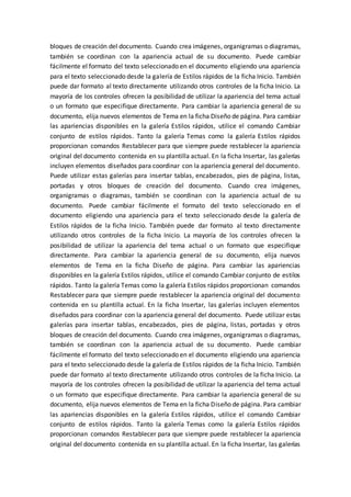 bloques de creación del documento. Cuando crea imágenes, organigramas o diagramas,
también se coordinan con la apariencia actual de su documento. Puede cambiar
fácilmente el formato del texto seleccionado en el documento eligiendo una apariencia
para el texto seleccionado desde la galería de Estilos rápidos de la ficha Inicio. También
puede dar formato al texto directamente utilizando otros controles de la ficha Inicio. La
mayoría de los controles ofrecen la posibilidad de utilizar la apariencia del tema actual
o un formato que especifique directamente. Para cambiar la apariencia general de su
documento, elija nuevos elementos de Tema en la ficha Diseño de página. Para cambiar
las apariencias disponibles en la galería Estilos rápidos, utilice el comando Cambiar
conjunto de estilos rápidos. Tanto la galería Temas como la galería Estilos rápidos
proporcionan comandos Restablecer para que siempre puede restablecer la apariencia
original del documento contenida en su plantilla actual. En la ficha Insertar, las galerías
incluyen elementos diseñados para coordinar con la apariencia general del documento.
Puede utilizar estas galerías para insertar tablas, encabezados, pies de página, listas,
portadas y otros bloques de creación del documento. Cuando crea imágenes,
organigramas o diagramas, también se coordinan con la apariencia actual de su
documento. Puede cambiar fácilmente el formato del texto seleccionado en el
documento eligiendo una apariencia para el texto seleccionado desde la galería de
Estilos rápidos de la ficha Inicio. También puede dar formato al texto directamente
utilizando otros controles de la ficha Inicio. La mayoría de los controles ofrecen la
posibilidad de utilizar la apariencia del tema actual o un formato que especifique
directamente. Para cambiar la apariencia general de su documento, elija nuevos
elementos de Tema en la ficha Diseño de página. Para cambiar las apariencias
disponibles en la galería Estilos rápidos, utilice el comando Cambiar conjunto de estilos
rápidos. Tanto la galería Temas como la galería Estilos rápidos proporcionan comandos
Restablecer para que siempre puede restablecer la apariencia original del documento
contenida en su plantilla actual. En la ficha Insertar, las galerías incluyen elementos
diseñados para coordinar con la apariencia general del documento. Puede utilizar estas
galerías para insertar tablas, encabezados, pies de página, listas, portadas y otros
bloques de creación del documento. Cuando crea imágenes, organigramas o diagramas,
también se coordinan con la apariencia actual de su documento. Puede cambiar
fácilmente el formato del texto seleccionado en el documento eligiendo una apariencia
para el texto seleccionado desde la galería de Estilos rápidos de la ficha Inicio. También
puede dar formato al texto directamente utilizando otros controles de la ficha Inicio. La
mayoría de los controles ofrecen la posibilidad de utilizar la apariencia del tema actual
o un formato que especifique directamente. Para cambiar la apariencia general de su
documento, elija nuevos elementos de Tema en la ficha Diseño de página. Para cambiar
las apariencias disponibles en la galería Estilos rápidos, utilice el comando Cambiar
conjunto de estilos rápidos. Tanto la galería Temas como la galería Estilos rápidos
proporcionan comandos Restablecer para que siempre puede restablecer la apariencia
original del documento contenida en su plantilla actual. En la ficha Insertar, las galerías
 