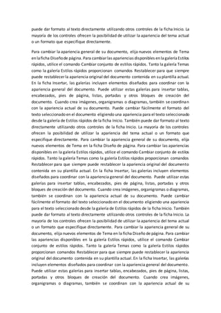 puede dar formato al texto directamente utilizando otros controles de la ficha Inicio. La
mayoría de los controles ofrecen la posibilidad de utilizar la apariencia del tema actual
o un formato que especifique directamente.
Para cambiar la apariencia general de su documento, elija nuevos elementos de Tema
en laficha Diseñode página. Para cambiar las apariencias disponibles en lagaleríaEstilos
rápidos, utilice el comando Cambiar conjunto de estilos rápidos. Tanto la galería Temas
como la galería Estilos rápidos proporcionan comandos Restablecer para que siempre
puede restablecer la apariencia original del documento contenida en su plantilla actual.
En la ficha Insertar, las galerías incluyen elementos diseñados para coordinar con la
apariencia general del documento. Puede utilizar estas galerías para insertar tablas,
encabezados, pies de página, listas, portadas y otros bloques de creación del
documento. Cuando crea imágenes, organigramas o diagramas, también se coordinan
con la apariencia actual de su documento. Puede cambiar fácilmente el formato del
texto seleccionado en el documento eligiendo una apariencia para el texto seleccionado
desde la galería de Estilos rápidos de la ficha Inicio. También puede dar formato al texto
directamente utilizando otros controles de la ficha Inicio. La mayoría de los controles
ofrecen la posibilidad de utilizar la apariencia del tema actual o un formato que
especifique directamente. Para cambiar la apariencia general de su documento, elija
nuevos elementos de Tema en la ficha Diseño de página. Para cambiar las apariencias
disponibles en la galería Estilos rápidos, utilice el comando Cambiar conjunto de estilos
rápidos. Tanto la galería Temas como la galería Estilos rápidos proporcionan comandos
Restablecer para que siempre puede restablecer la apariencia original del documento
contenida en su plantilla actual. En la ficha Insertar, las galerías incluyen elementos
diseñados para coordinar con la apariencia general del documento. Puede utilizar estas
galerías para insertar tablas, encabezados, pies de página, listas, portadas y otros
bloques de creación del documento. Cuando crea imágenes, organigramas o diagramas,
también se coordinan con la apariencia actual de su documento. Puede cambiar
fácilmente el formato del texto seleccionado en el documento eligiendo una apariencia
para el texto seleccionado desde la galería de Estilos rápidos de la ficha Inicio. También
puede dar formato al texto directamente utilizando otros controles de la ficha Inicio. La
mayoría de los controles ofrecen la posibilidad de utilizar la apariencia del tema actual
o un formato que especifique directamente. Para cambiar la apariencia general de su
documento, elija nuevos elementos de Tema en la ficha Diseño de página. Para cambiar
las apariencias disponibles en la galería Estilos rápidos, utilice el comando Cambiar
conjunto de estilos rápidos. Tanto la galería Temas como la galería Estilos rápidos
proporcionan comandos Restablecer para que siempre puede restablecer la apariencia
original del documento contenida en su plantilla actual. En la ficha Insertar, las galerías
incluyen elementos diseñados para coordinar con la apariencia general del documento.
Puede utilizar estas galerías para insertar tablas, encabezados, pies de página, listas,
portadas y otros bloques de creación del documento. Cuando crea imágenes,
organigramas o diagramas, también se coordinan con la apariencia actual de su
 