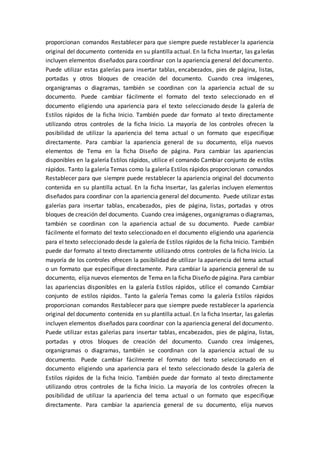 proporcionan comandos Restablecer para que siempre puede restablecer la apariencia
original del documento contenida en su plantilla actual. En la ficha Insertar, las galerías
incluyen elementos diseñados para coordinar con la apariencia general del documento.
Puede utilizar estas galerías para insertar tablas, encabezados, pies de página, listas,
portadas y otros bloques de creación del documento. Cuando crea imágenes,
organigramas o diagramas, también se coordinan con la apariencia actual de su
documento. Puede cambiar fácilmente el formato del texto seleccionado en el
documento eligiendo una apariencia para el texto seleccionado desde la galería de
Estilos rápidos de la ficha Inicio. También puede dar formato al texto directamente
utilizando otros controles de la ficha Inicio. La mayoría de los controles ofrecen la
posibilidad de utilizar la apariencia del tema actual o un formato que especifique
directamente. Para cambiar la apariencia general de su documento, elija nuevos
elementos de Tema en la ficha Diseño de página. Para cambiar las apariencias
disponibles en la galería Estilos rápidos, utilice el comando Cambiar conjunto de estilos
rápidos. Tanto la galería Temas como la galería Estilos rápidos proporcionan comandos
Restablecer para que siempre puede restablecer la apariencia original del documento
contenida en su plantilla actual. En la ficha Insertar, las galerías incluyen elementos
diseñados para coordinar con la apariencia general del documento. Puede utilizar estas
galerías para insertar tablas, encabezados, pies de página, listas, portadas y otros
bloques de creación del documento. Cuando crea imágenes, organigramas o diagramas,
también se coordinan con la apariencia actual de su documento. Puede cambiar
fácilmente el formato del texto seleccionado en el documento eligiendo una apariencia
para el texto seleccionado desde la galería de Estilos rápidos de la ficha Inicio. También
puede dar formato al texto directamente utilizando otros controles de la ficha Inicio. La
mayoría de los controles ofrecen la posibilidad de utilizar la apariencia del tema actual
o un formato que especifique directamente. Para cambiar la apariencia general de su
documento, elija nuevos elementos de Tema en la ficha Diseño de página. Para cambiar
las apariencias disponibles en la galería Estilos rápidos, utilice el comando Cambiar
conjunto de estilos rápidos. Tanto la galería Temas como la galería Estilos rápidos
proporcionan comandos Restablecer para que siempre puede restablecer la apariencia
original del documento contenida en su plantilla actual. En la ficha Insertar, las galerías
incluyen elementos diseñados para coordinar con la apariencia general del documento.
Puede utilizar estas galerías para insertar tablas, encabezados, pies de página, listas,
portadas y otros bloques de creación del documento. Cuando crea imágenes,
organigramas o diagramas, también se coordinan con la apariencia actual de su
documento. Puede cambiar fácilmente el formato del texto seleccionado en el
documento eligiendo una apariencia para el texto seleccionado desde la galería de
Estilos rápidos de la ficha Inicio. También puede dar formato al texto directamente
utilizando otros controles de la ficha Inicio. La mayoría de los controles ofrecen la
posibilidad de utilizar la apariencia del tema actual o un formato que especifique
directamente. Para cambiar la apariencia general de su documento, elija nuevos
 