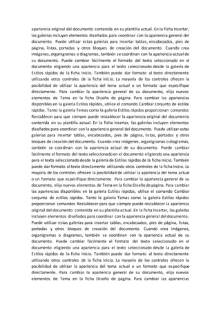 apariencia original del documento contenida en su plantilla actual. En la ficha Insertar,
las galerías incluyen elementos diseñados para coordinar con la apariencia general del
documento. Puede utilizar estas galerías para insertar tablas, encabezados, pies de
página, listas, portadas y otros bloques de creación del documento. Cuando crea
imágenes, organigramas o diagramas, también se coordinan con la apariencia actual de
su documento. Puede cambiar fácilmente el formato del texto seleccionado en el
documento eligiendo una apariencia para el texto seleccionado desde la galería de
Estilos rápidos de la ficha Inicio. También puede dar formato al texto directamente
utilizando otros controles de la ficha Inicio. La mayoría de los controles ofrecen la
posibilidad de utilizar la apariencia del tema actual o un formato que especifique
directamente. Para cambiar la apariencia general de su documento, elija nuevos
elementos de Tema en la ficha Diseño de página. Para cambiar las apariencias
disponibles en la galería Estilos rápidos, utilice el comando Cambiar conjunto de estilos
rápidos. Tanto la galería Temas como la galería Estilos rápidos proporcionan comandos
Restablecer para que siempre puede restablecer la apariencia original del documento
contenida en su plantilla actual. En la ficha Insertar, las galerías incluyen elementos
diseñados para coordinar con la apariencia general del documento. Puede utilizar estas
galerías para insertar tablas, encabezados, pies de página, listas, portadas y otros
bloques de creación del documento. Cuando crea imágenes, organigramas o diagramas,
también se coordinan con la apariencia actual de su documento. Puede cambiar
fácilmente el formato del texto seleccionado en el documento eligiendo una apariencia
para el texto seleccionado desde la galería de Estilos rápidos de la ficha Inicio. También
puede dar formato al texto directamente utilizando otros controles de la ficha Inicio. La
mayoría de los controles ofrecen la posibilidad de utilizar la apariencia del tema actual
o un formato que especifique directamente. Para cambiar la apariencia general de su
documento, elija nuevos elementos de Tema en la ficha Diseño de página. Para cambiar
las apariencias disponibles en la galería Estilos rápidos, utilice el comando Cambiar
conjunto de estilos rápidos. Tanto la galería Temas como la galería Estilos rápidos
proporcionan comandos Restablecer para que siempre puede restablecer la apariencia
original del documento contenida en su plantilla actual. En la ficha Insertar, las galerías
incluyen elementos diseñados para coordinar con la apariencia general del documento.
Puede utilizar estas galerías para insertar tablas, encabezados, pies de página, listas,
portadas y otros bloques de creación del documento. Cuando crea imágenes,
organigramas o diagramas, también se coordinan con la apariencia actual de su
documento. Puede cambiar fácilmente el formato del texto seleccionado en el
documento eligiendo una apariencia para el texto seleccionado desde la galería de
Estilos rápidos de la ficha Inicio. También puede dar formato al texto directamente
utilizando otros controles de la ficha Inicio. La mayoría de los controles ofrecen la
posibilidad de utilizar la apariencia del tema actual o un formato que especifique
directamente. Para cambiar la apariencia general de su documento, elija nuevos
elementos de Tema en la ficha Diseño de página. Para cambiar las apariencias
 