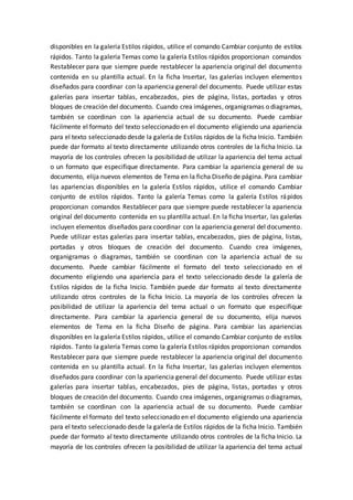 disponibles en la galería Estilos rápidos, utilice el comando Cambiar conjunto de estilos
rápidos. Tanto la galería Temas como la galería Estilos rápidos proporcionan comandos
Restablecer para que siempre puede restablecer la apariencia original del documento
contenida en su plantilla actual. En la ficha Insertar, las galerías incluyen elementos
diseñados para coordinar con la apariencia general del documento. Puede utilizar estas
galerías para insertar tablas, encabezados, pies de página, listas, portadas y otros
bloques de creación del documento. Cuando crea imágenes, organigramas o diagramas,
también se coordinan con la apariencia actual de su documento. Puede cambiar
fácilmente el formato del texto seleccionado en el documento eligiendo una apariencia
para el texto seleccionado desde la galería de Estilos rápidos de la ficha Inicio. También
puede dar formato al texto directamente utilizando otros controles de la ficha Inicio. La
mayoría de los controles ofrecen la posibilidad de utilizar la apariencia del tema actual
o un formato que especifique directamente. Para cambiar la apariencia general de su
documento, elija nuevos elementos de Tema en la ficha Diseño de página. Para cambiar
las apariencias disponibles en la galería Estilos rápidos, utilice el comando Cambiar
conjunto de estilos rápidos. Tanto la galería Temas como la galería Estilos rápidos
proporcionan comandos Restablecer para que siempre puede restablecer la apariencia
original del documento contenida en su plantilla actual. En la ficha Insertar, las galerías
incluyen elementos diseñados para coordinar con la apariencia general del documento.
Puede utilizar estas galerías para insertar tablas, encabezados, pies de página, listas,
portadas y otros bloques de creación del documento. Cuando crea imágenes,
organigramas o diagramas, también se coordinan con la apariencia actual de su
documento. Puede cambiar fácilmente el formato del texto seleccionado en el
documento eligiendo una apariencia para el texto seleccionado desde la galería de
Estilos rápidos de la ficha Inicio. También puede dar formato al texto directamente
utilizando otros controles de la ficha Inicio. La mayoría de los controles ofrecen la
posibilidad de utilizar la apariencia del tema actual o un formato que especifique
directamente. Para cambiar la apariencia general de su documento, elija nuevos
elementos de Tema en la ficha Diseño de página. Para cambiar las apariencias
disponibles en la galería Estilos rápidos, utilice el comando Cambiar conjunto de estilos
rápidos. Tanto la galería Temas como la galería Estilos rápidos proporcionan comandos
Restablecer para que siempre puede restablecer la apariencia original del documento
contenida en su plantilla actual. En la ficha Insertar, las galerías incluyen elementos
diseñados para coordinar con la apariencia general del documento. Puede utilizar estas
galerías para insertar tablas, encabezados, pies de página, listas, portadas y otros
bloques de creación del documento. Cuando crea imágenes, organigramas o diagramas,
también se coordinan con la apariencia actual de su documento. Puede cambiar
fácilmente el formato del texto seleccionado en el documento eligiendo una apariencia
para el texto seleccionado desde la galería de Estilos rápidos de la ficha Inicio. También
puede dar formato al texto directamente utilizando otros controles de la ficha Inicio. La
mayoría de los controles ofrecen la posibilidad de utilizar la apariencia del tema actual
 