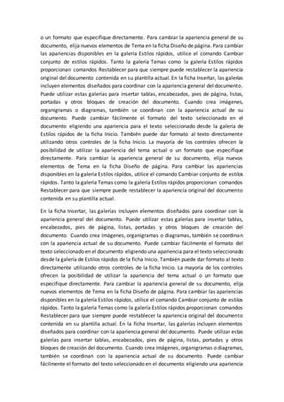 o un formato que especifique directamente. Para cambiar la apariencia general de su
documento, elija nuevos elementos de Tema en la ficha Diseño de página. Para cambiar
las apariencias disponibles en la galería Estilos rápidos, utilice el comando Cambiar
conjunto de estilos rápidos. Tanto la galería Temas como la galería Estilos rápidos
proporcionan comandos Restablecer para que siempre puede restablecer la apariencia
original del documento contenida en su plantilla actual. En la ficha Insertar, las galerías
incluyen elementos diseñados para coordinar con la apariencia general del documento.
Puede utilizar estas galerías para insertar tablas, encabezados, pies de página, listas,
portadas y otros bloques de creación del documento. Cuando crea imágenes,
organigramas o diagramas, también se coordinan con la apariencia actual de su
documento. Puede cambiar fácilmente el formato del texto seleccionado en el
documento eligiendo una apariencia para el texto seleccionado desde la galería de
Estilos rápidos de la ficha Inicio. También puede dar formato al texto directamente
utilizando otros controles de la ficha Inicio. La mayoría de los controles ofrecen la
posibilidad de utilizar la apariencia del tema actual o un formato que especifique
directamente. Para cambiar la apariencia general de su documento, elija nuevos
elementos de Tema en la ficha Diseño de página. Para cambiar las apariencias
disponibles en la galería Estilos rápidos, utilice el comando Cambiar conjunto de estilos
rápidos. Tanto la galería Temas como la galería Estilos rápidos proporcionan comandos
Restablecer para que siempre puede restablecer la apariencia original del documento
contenida en su plantilla actual.
En la ficha Insertar, las galerías incluyen elementos diseñados para coordinar con la
apariencia general del documento. Puede utilizar estas galerías para insertar tablas,
encabezados, pies de página, listas, portadas y otros bloques de creación del
documento. Cuando crea imágenes, organigramas o diagramas, también se coordinan
con la apariencia actual de su documento. Puede cambiar fácilmente el formato del
texto seleccionado en el documento eligiendo una apariencia para el texto seleccionado
desde la galería de Estilos rápidos de la ficha Inicio. También puede dar formato al texto
directamente utilizando otros controles de la ficha Inicio. La mayoría de los controles
ofrecen la posibilidad de utilizar la apariencia del tema actual o un formato que
especifique directamente. Para cambiar la apariencia general de su documento, elija
nuevos elementos de Tema en la ficha Diseño de página. Para cambiar las apariencias
disponibles en la galería Estilos rápidos, utilice el comando Cambiar conjunto de estilos
rápidos. Tanto la galería Temas como la galería Estilos rápidos proporcionan comandos
Restablecer para que siempre puede restablecer la apariencia original del documento
contenida en su plantilla actual. En la ficha Insertar, las galerías incluyen elementos
diseñados para coordinar con la apariencia general del documento. Puede utilizar estas
galerías para insertar tablas, encabezados, pies de página, listas, portadas y otros
bloques de creación del documento. Cuando crea imágenes, organigramas o diagramas,
también se coordinan con la apariencia actual de su documento. Puede cambiar
fácilmente el formato del texto seleccionado en el documento eligiendo una apariencia
 
