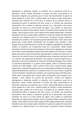 organigramas o diagramas, también se coordinan con la apariencia actual de su
documento. Puede cambiar fácilmente el formato del texto seleccionado en el
documento eligiendo una apariencia para el texto seleccionado desde la galería de
Estilos rápidos de la ficha Inicio. También puede dar formato al texto directamente
utilizando otros controles de la ficha Inicio. La mayoría de los controles ofrecen la
posibilidad de utilizar la apariencia del tema actual o un formato que especifique
directamente. Para cambiar la apariencia general de su documento, elija nuevos
elementos de Tema en la ficha Diseño de página. Para cambiar las apariencias
disponibles en la galería Estilos rápidos, utilice el comando Cambiar conjunto de estilos
rápidos. Tanto la galería Temas como la galería Estilos rápidos proporcionan comandos
Restablecer para que siempre puede restablecer la apariencia original del documento
contenida en su plantilla actual. En la ficha Insertar, las galerías incluyen elementos
diseñados para coordinar con la apariencia general del documento. Puede utilizar estas
galerías para insertar tablas, encabezados, pies de página, listas, portadas y otros
bloques de creación del documento. Cuando crea imágenes, organigramas o diagramas,
también se coordinan con la apariencia actual de su documento. Puede cambiar
fácilmente el formato del texto seleccionado en el documento eligiendo una apariencia
para el texto seleccionado desde la galería de Estilos rápidos de la ficha Inicio. También
puede dar formato al texto directamente utilizando otros controles de la ficha Inicio. La
mayoría de los controles ofrecen la posibilidad de utilizar la apariencia del tema actual
o un formato que especifique directamente. Para cambiar la apariencia general de su
documento, elija nuevos elementos de Tema en la ficha Diseño de página. Para cambiar
las apariencias disponibles en la galería Estilos rápidos, utilice el comando Cambiar
conjunto de estilos rápidos. Tanto la galería Temas como la galería Estilos rápidos
proporcionan comandos Restablecer para que siempre puede restablecer la apariencia
original del documento contenida en su plantilla actual. En la ficha Insertar, las galerías
incluyen elementos diseñados para coordinar con la apariencia general del documento.
Puede utilizar estas galerías para insertar tablas, encabezados, pies de página, listas,
portadas y otros bloques de creación del documento. Cuando crea imágenes,
organigramas o diagramas, también se coordinan con la apariencia actual de su
documento. Puede cambiar fácilmente el formato del texto seleccionado en el
documento eligiendo una apariencia para el texto seleccionado desde la galería de
Estilos rápidos de la ficha Inicio. También puede dar formato al texto directamente
utilizando otros controles de la ficha Inicio. La mayoría de los controles ofrecen la
posibilidad de utilizar la apariencia del tema actual o un formato que especifique
directamente. Para cambiar la apariencia general de su documento, elija nuevos
elementos de Tema en la ficha Diseño de página. Para cambiar las apariencias
disponibles en la galería Estilos rápidos, utilice el comando Cambiar conjunto de estilos
rápidos. Tanto la galería Temas como la galería Estilos rápidos proporcionan comandos
Restablecer para que siempre puede restablecer la apariencia original del documento
contenida en su plantilla actual. En la ficha Insertar, las galerías incluyen elementos
 