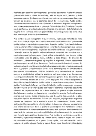 diseñados para coordinar con la apariencia general del documento. Puede utilizar estas
galerías para insertar tablas, encabezados, pies de página, listas, portadas y otros
bloques de creación del documento. Cuando crea imágenes, organigramas o diagramas,
también se coordinan con la apariencia actual de su documento. Puede cambiar
fácilmente el formato del texto seleccionado en el documento eligiendo una apariencia
para el texto seleccionado desde la galería de Estilos rápidos de la ficha Inicio. También
puede dar formato al texto directamente utilizando otros controles de la ficha Inicio. La
mayoría de los controles ofrecen la posibilidad de utilizar la apariencia del tema actual
o un formato que especifique directamente.
Para cambiar la apariencia general de su documento, elija nuevos elementos de Tema
en laficha Diseñode página. Para cambiar las apariencias disponibles en la galeríaEstilos
rápidos, utilice el comando Cambiar conjunto de estilos rápidos. Tanto la galería Temas
como la galería Estilos rápidos proporcionan comandos Restablecer para que siempre
puede restablecer la apariencia original del documento contenida en su plantilla actual.
En la ficha Insertar, las galerías incluyen elementos diseñados para coordinar con la
apariencia general del documento. Puede utilizar estas galerías para insertar tablas,
encabezados, pies de página, listas, portadas y otros bloques de creación del
documento. Cuando crea imágenes, organigramas o diagramas, también se coordinan
con la apariencia actual de su documento. Puede cambiar fácilmente el formato del
texto seleccionado en el documento eligiendo una apariencia para el texto seleccionado
desde la galería de Estilos rápidos de la ficha Inicio. También puede dar formato al texto
directamente utilizando otros controles de la ficha Inicio. La mayoría de los controles
ofrecen la posibilidad de utilizar la apariencia del tema actual o un formato que
especifique directamente. Para cambiar la apariencia general de su documento, elija
nuevos elementos de Tema en la ficha Diseño de página. Para cambiar las apariencias
disponibles en la galería Estilos rápidos, utilice el comando Cambiar conjunto de estilos
rápidos. Tanto la galería Temas como la galería Estilos rápidos proporcionan comandos
Restablecer para que siempre puede restablecer la apariencia original del documento
contenida en su plantilla actual. En la ficha Insertar, las galerías incluyen elementos
diseñados para coordinar con la apariencia general del documento. Puede utilizar estas
galerías para insertar tablas, encabezados, pies de página, listas, portadas y otros
bloques de creación del documento. Cuando crea imágenes, organigramas o diagramas,
también se coordinan con la apariencia actual de su documento. Puede cambiar
fácilmente el formato del texto seleccionado en el documento eligiendo una apariencia
para el texto seleccionado desde la galería de Estilos rápidos de la ficha Inicio. También
puede dar formato al texto directamente utilizando otros controles de la ficha Inicio. La
mayoría de los controles ofrecen la posibilidad de utilizar la apariencia del tema actual
o un formato que especifique directamente. Para cambiar la apariencia general de su
documento, elija nuevos elementos de Tema en la ficha Diseño de página. Para cambiar
las apariencias disponibles en la galería Estilos rápidos, utilice el comando Cambiar
conjunto de estilos rápidos. Tanto la galería Temas como la galería Estilos rápidos
 