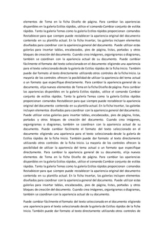 elementos de Tema en la ficha Diseño de página. Para cambiar las apariencias
disponibles en la galería Estilos rápidos, utilice el comando Cambiar conjunto de estilos
rápidos. Tanto la galería Temas como la galería Estilos rápidos proporcionan comandos
Restablecer para que siempre puede restablecer la apariencia original del documento
contenida en su plantilla actual. En la ficha Insertar, las galerías incluyen elementos
diseñados para coordinar con la apariencia general del documento. Puede utilizar estas
galerías para insertar tablas, encabezados, pies de página, listas, portadas y otros
bloques de creación del documento. Cuando crea imágenes, organigramas o diagramas,
también se coordinan con la apariencia actual de su documento. Puede cambiar
fácilmente el formato del texto seleccionado en el documento eligiendo una apariencia
para el texto seleccionado desde la galería de Estilos rápidos de la ficha Inicio. También
puede dar formato al texto directamente utilizando otros controles de la ficha Inicio. La
mayoría de los controles ofrecen la posibilidad de utilizar la apariencia del tema actual
o un formato que especifique directamente. Para cambiar la apariencia general de su
documento, elija nuevos elementos de Tema en la ficha Diseño de página. Para cambiar
las apariencias disponibles en la galería Estilos rápidos, utilice el comando Cambiar
conjunto de estilos rápidos. Tanto la galería Temas como la galería Estilos rápidos
proporcionan comandos Restablecer para que siempre puede restablecer la apariencia
original del documento contenida en su plantilla actual. En la ficha Insertar, las galerías
incluyen elementos diseñados para coordinar con la apariencia general del documento.
Puede utilizar estas galerías para insertar tablas, encabezados, pies de página, listas,
portadas y otros bloques de creación del documento. Cuando crea imágenes,
organigramas o diagramas, también se coordinan con la apariencia actual de su
documento. Puede cambiar fácilmente el formato del texto seleccionado en el
documento eligiendo una apariencia para el texto seleccionado desde la galería de
Estilos rápidos de la ficha Inicio. También puede dar formato al texto directamente
utilizando otros controles de la ficha Inicio. La mayoría de los controles ofrecen la
posibilidad de utilizar la apariencia del tema actual o un formato que especifique
directamente. Para cambiar la apariencia general de su documento, elija nuevos
elementos de Tema en la ficha Diseño de página. Para cambiar las apariencias
disponibles en la galería Estilos rápidos, utilice el comando Cambiar conjunto de estilos
rápidos. Tanto la galería Temas como la galería Estilos rápidos proporcionan comandos
Restablecer para que siempre puede restablecer la apariencia original del documento
contenida en su plantilla actual. En la ficha Insertar, las galerías incluyen elementos
diseñados para coordinar con la apariencia general del documento. Puede utilizar estas
galerías para insertar tablas, encabezados, pies de página, listas, portadas y otros
bloques de creación del documento. Cuando crea imágenes, organigramas o diagramas,
también se coordinan con la apariencia actual de su documento.
Puede cambiar fácilmente el formato del texto seleccionado en el documento eligiendo
una apariencia para el texto seleccionado desde la galería de Estilos rápidos de la ficha
Inicio. También puede dar formato al texto directamente utilizando otros controles de
 