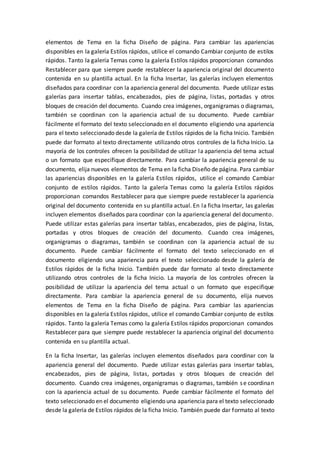 elementos de Tema en la ficha Diseño de página. Para cambiar las apariencias
disponibles en la galería Estilos rápidos, utilice el comando Cambiar conjunto de estilos
rápidos. Tanto la galería Temas como la galería Estilos rápidos proporcionan comandos
Restablecer para que siempre puede restablecer la apariencia original del documento
contenida en su plantilla actual. En la ficha Insertar, las galerías incluyen elementos
diseñados para coordinar con la apariencia general del documento. Puede utilizar estas
galerías para insertar tablas, encabezados, pies de página, listas, portadas y otros
bloques de creación del documento. Cuando crea imágenes, organigramas o diagramas,
también se coordinan con la apariencia actual de su documento. Puede cambiar
fácilmente el formato del texto seleccionado en el documento eligiendo una apariencia
para el texto seleccionado desde la galería de Estilos rápidos de la ficha Inicio. También
puede dar formato al texto directamente utilizando otros controles de la ficha Inicio. La
mayoría de los controles ofrecen la posibilidad de utilizar la apariencia del tema actual
o un formato que especifique directamente. Para cambiar la apariencia general de su
documento, elija nuevos elementos de Tema en la ficha Diseño de página. Para cambiar
las apariencias disponibles en la galería Estilos rápidos, utilice el comando Cambiar
conjunto de estilos rápidos. Tanto la galería Temas como la galería Estilos rápidos
proporcionan comandos Restablecer para que siempre puede restablecer la apariencia
original del documento contenida en su plantilla actual. En la ficha Insertar, las galerías
incluyen elementos diseñados para coordinar con la apariencia general del documento.
Puede utilizar estas galerías para insertar tablas, encabezados, pies de página, listas,
portadas y otros bloques de creación del documento. Cuando crea imágenes,
organigramas o diagramas, también se coordinan con la apariencia actual de su
documento. Puede cambiar fácilmente el formato del texto seleccionado en el
documento eligiendo una apariencia para el texto seleccionado desde la galería de
Estilos rápidos de la ficha Inicio. También puede dar formato al texto directamente
utilizando otros controles de la ficha Inicio. La mayoría de los controles ofrecen la
posibilidad de utilizar la apariencia del tema actual o un formato que especifique
directamente. Para cambiar la apariencia general de su documento, elija nuevos
elementos de Tema en la ficha Diseño de página. Para cambiar las apariencias
disponibles en la galería Estilos rápidos, utilice el comando Cambiar conjunto de estilos
rápidos. Tanto la galería Temas como la galería Estilos rápidos proporcionan comandos
Restablecer para que siempre puede restablecer la apariencia original del documento
contenida en su plantilla actual.
En la ficha Insertar, las galerías incluyen elementos diseñados para coordinar con la
apariencia general del documento. Puede utilizar estas galerías para insertar tablas,
encabezados, pies de página, listas, portadas y otros bloques de creación del
documento. Cuando crea imágenes, organigramas o diagramas, también se coordinan
con la apariencia actual de su documento. Puede cambiar fácilmente el formato del
texto seleccionado en el documento eligiendo una apariencia para el texto seleccionado
desde la galería de Estilos rápidos de la ficha Inicio. También puede dar formato al texto
 