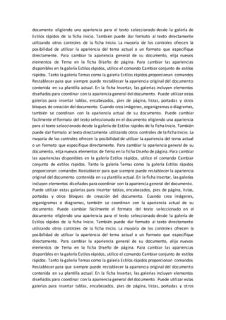 documento eligiendo una apariencia para el texto seleccionado desde la galería de
Estilos rápidos de la ficha Inicio. También puede dar formato al texto directamente
utilizando otros controles de la ficha Inicio. La mayoría de los controles ofrecen la
posibilidad de utilizar la apariencia del tema actual o un formato que especifique
directamente. Para cambiar la apariencia general de su documento, elija nuevos
elementos de Tema en la ficha Diseño de página. Para cambiar las apariencias
disponibles en la galería Estilos rápidos, utilice el comando Cambiar conjunto de estilos
rápidos. Tanto la galería Temas como la galería Estilos rápidos proporcionan comandos
Restablecer para que siempre puede restablecer la apariencia original del documento
contenida en su plantilla actual. En la ficha Insertar, las galerías incluyen elementos
diseñados para coordinar con la apariencia general del documento. Puede utilizar estas
galerías para insertar tablas, encabezados, pies de página, listas, portadas y otros
bloques de creación del documento. Cuando crea imágenes, organigramas o diagramas,
también se coordinan con la apariencia actual de su documento. Puede cambiar
fácilmente el formato del texto seleccionado en el documento eligiendo una apariencia
para el texto seleccionado desde la galería de Estilos rápidos de la ficha Inicio. También
puede dar formato al texto directamente utilizando otros controles de la ficha Inicio. La
mayoría de los controles ofrecen la posibilidad de utilizar la apariencia del tema actual
o un formato que especifique directamente. Para cambiar la apariencia general de su
documento, elija nuevos elementos de Tema en la ficha Diseño de página. Para cambiar
las apariencias disponibles en la galería Estilos rápidos, utilice el comando Cambiar
conjunto de estilos rápidos. Tanto la galería Temas como la galería Estilos rápidos
proporcionan comandos Restablecer para que siempre puede restablecer la apariencia
original del documento contenida en su plantilla actual. En la ficha Insertar, las galerías
incluyen elementos diseñados para coordinar con la apariencia general del documento.
Puede utilizar estas galerías para insertar tablas, encabezados, pies de página, listas,
portadas y otros bloques de creación del documento. Cuando crea imágenes,
organigramas o diagramas, también se coordinan con la apariencia actual de su
documento. Puede cambiar fácilmente el formato del texto seleccionado en el
documento eligiendo una apariencia para el texto seleccionado desde la galería de
Estilos rápidos de la ficha Inicio. También puede dar formato al texto directamente
utilizando otros controles de la ficha Inicio. La mayoría de los controles ofrecen la
posibilidad de utilizar la apariencia del tema actual o un formato que especifique
directamente. Para cambiar la apariencia general de su documento, elija nuevos
elementos de Tema en la ficha Diseño de página. Para cambiar las apariencias
disponibles en la galería Estilos rápidos, utilice el comando Cambiar conjunto de estilos
rápidos. Tanto la galería Temas como la galería Estilos rápidos proporcionan comandos
Restablecer para que siempre puede restablecer la apariencia original del documento
contenida en su plantilla actual. En la ficha Insertar, las galerías incluyen elementos
diseñados para coordinar con la apariencia general del documento. Puede utilizar estas
galerías para insertar tablas, encabezados, pies de página, listas, portadas y otros
 