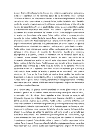 bloques de creación del documento. Cuando crea imágenes, organigramas o diagramas,
también se coordinan con la apariencia actual de su documento. Puede cambiar
fácilmente el formato del texto seleccionado en el documento eligiendo una apariencia
para el texto seleccionado desde la galería de Estilos rápidos de la ficha Inicio. También
puede dar formato al texto directamente utilizando otros controles de la ficha Inicio. La
mayoría de los controles ofrecen la posibilidad de utilizar la apariencia del tema actual
o un formato que especifique directamente. Para cambiar la apariencia general de su
documento, elija nuevos elementos de Tema en la ficha Diseño de página. Para cambiar
las apariencias disponibles en la galería Estilos rápidos, utilice el comando Cambiar
conjunto de estilos rápidos. Tanto la galería Temas como la galería Estilos rápidos
proporcionan comandos Restablecer para que siempre puede restablecer la apariencia
original del documento contenida en su plantilla actual. En la ficha Insertar, las galerías
incluyen elementos diseñados para coordinar con la apariencia general del documento.
Puede utilizar estas galerías para insertar tablas, encabezados, pies de página, listas,
portadas y otros bloques de creación del documento. Cuando crea imágenes,
organigramas o diagramas, también se coordinan con la apariencia actual de su
documento. Puede cambiar fácilmente el formato del texto seleccionado en el
documento eligiendo una apariencia para el texto seleccionado desde la galería de
Estilos rápidos de la ficha Inicio. También puede dar formato al texto directamente
utilizando otros controles de la ficha Inicio. La mayoría de los controles ofrecen la
posibilidad de utilizar la apariencia del tema actual o un formato que especifique
directamente. Para cambiar la apariencia general de su documento, elija nuevos
elementos de Tema en la ficha Diseño de página. Para cambiar las apariencias
disponibles en la galería Estilos rápidos, utilice el comando Cambiar conjunto de estilos
rápidos. Tanto la galería Temas como la galería Estilos rápidos proporcionan comandos
Restablecer para que siempre puede restablecer la apariencia original del documento
contenida en su plantilla actual.
En la ficha Insertar, las galerías incluyen elementos diseñados para coordinar con la
apariencia general del documento. Puede utilizar estas galerías para insertar tablas,
encabezados, pies de página, listas, portadas y otros bloques de creación del
documento. Cuando crea imágenes, organigramas o diagramas, también se coordinan
con la apariencia actual de su documento. Puede cambiar fácilmente el formato del
texto seleccionado en el documento eligiendo una apariencia para el texto seleccionado
desde la galería de Estilos rápidos de la ficha Inicio. También puede dar formato al texto
directamente utilizando otros controles de la ficha Inicio. La mayoría de los controles
ofrecen la posibilidad de utilizar la apariencia del tema actual o un formato que
especifique directamente. Para cambiar la apariencia general de su documento, elija
nuevos elementos de Tema en la ficha Diseño de página. Para cambiar las apariencias
disponibles en la galería Estilos rápidos, utilice el comando Cambiar conjunto de estilos
rápidos. Tanto la galería Temas como la galería Estilos rápidos proporcionan comandos
Restablecer para que siempre puede restablecer la apariencia original del documento
 