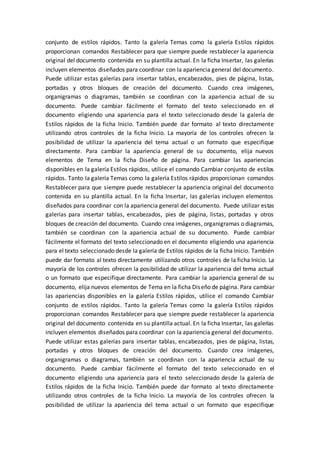 conjunto de estilos rápidos. Tanto la galería Temas como la galería Estilos rápidos
proporcionan comandos Restablecer para que siempre puede restablecer la apariencia
original del documento contenida en su plantilla actual. En la ficha Insertar, las galerías
incluyen elementos diseñados para coordinar con la apariencia general del documento.
Puede utilizar estas galerías para insertar tablas, encabezados, pies de página, listas,
portadas y otros bloques de creación del documento. Cuando crea imágenes,
organigramas o diagramas, también se coordinan con la apariencia actual de su
documento. Puede cambiar fácilmente el formato del texto seleccionado en el
documento eligiendo una apariencia para el texto seleccionado desde la galería de
Estilos rápidos de la ficha Inicio. También puede dar formato al texto directamente
utilizando otros controles de la ficha Inicio. La mayoría de los controles ofrecen la
posibilidad de utilizar la apariencia del tema actual o un formato que especifique
directamente. Para cambiar la apariencia general de su documento, elija nuevos
elementos de Tema en la ficha Diseño de página. Para cambiar las apariencias
disponibles en la galería Estilos rápidos, utilice el comando Cambiar conjunto de estilos
rápidos. Tanto la galería Temas como la galería Estilos rápidos proporcionan comandos
Restablecer para que siempre puede restablecer la apariencia original del documento
contenida en su plantilla actual. En la ficha Insertar, las galerías incluyen elementos
diseñados para coordinar con la apariencia general del documento. Puede utilizar estas
galerías para insertar tablas, encabezados, pies de página, listas, portadas y otros
bloques de creación del documento. Cuando crea imágenes, organigramas o diagramas,
también se coordinan con la apariencia actual de su documento. Puede cambiar
fácilmente el formato del texto seleccionado en el documento eligiendo una apariencia
para el texto seleccionado desde la galería de Estilos rápidos de la ficha Inicio. También
puede dar formato al texto directamente utilizando otros controles de la ficha Inicio. La
mayoría de los controles ofrecen la posibilidad de utilizar la apariencia del tema actual
o un formato que especifique directamente. Para cambiar la apariencia general de su
documento, elija nuevos elementos de Tema en la ficha Diseño de página. Para cambiar
las apariencias disponibles en la galería Estilos rápidos, utilice el comando Cambiar
conjunto de estilos rápidos. Tanto la galería Temas como la galería Estilos rápidos
proporcionan comandos Restablecer para que siempre puede restablecer la apariencia
original del documento contenida en su plantilla actual. En la ficha Insertar, las galerías
incluyen elementos diseñados para coordinar con la apariencia general del documento.
Puede utilizar estas galerías para insertar tablas, encabezados, pies de página, listas,
portadas y otros bloques de creación del documento. Cuando crea imágenes,
organigramas o diagramas, también se coordinan con la apariencia actual de su
documento. Puede cambiar fácilmente el formato del texto seleccionado en el
documento eligiendo una apariencia para el texto seleccionado desde la galería de
Estilos rápidos de la ficha Inicio. También puede dar formato al texto directamente
utilizando otros controles de la ficha Inicio. La mayoría de los controles ofrecen la
posibilidad de utilizar la apariencia del tema actual o un formato que especifique
 