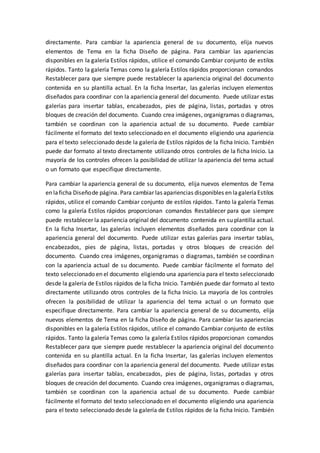 directamente. Para cambiar la apariencia general de su documento, elija nuevos
elementos de Tema en la ficha Diseño de página. Para cambiar las apariencias
disponibles en la galería Estilos rápidos, utilice el comando Cambiar conjunto de estilos
rápidos. Tanto la galería Temas como la galería Estilos rápidos proporcionan comandos
Restablecer para que siempre puede restablecer la apariencia original del documento
contenida en su plantilla actual. En la ficha Insertar, las galerías incluyen elementos
diseñados para coordinar con la apariencia general del documento. Puede utilizar estas
galerías para insertar tablas, encabezados, pies de página, listas, portadas y otros
bloques de creación del documento. Cuando crea imágenes, organigramas o diagramas,
también se coordinan con la apariencia actual de su documento. Puede cambiar
fácilmente el formato del texto seleccionado en el documento eligiendo una apariencia
para el texto seleccionado desde la galería de Estilos rápidos de la ficha Inicio. También
puede dar formato al texto directamente utilizando otros controles de la ficha Inicio. La
mayoría de los controles ofrecen la posibilidad de utilizar la apariencia del tema actual
o un formato que especifique directamente.
Para cambiar la apariencia general de su documento, elija nuevos elementos de Tema
en laficha Diseñode página. Para cambiar las apariencias disponibles en lagaleríaEstilos
rápidos, utilice el comando Cambiar conjunto de estilos rápidos. Tanto la galería Temas
como la galería Estilos rápidos proporcionan comandos Restablecer para que siempre
puede restablecer la apariencia original del documento contenida en su plantilla actual.
En la ficha Insertar, las galerías incluyen elementos diseñados para coordinar con la
apariencia general del documento. Puede utilizar estas galerías para insertar tablas,
encabezados, pies de página, listas, portadas y otros bloques de creación del
documento. Cuando crea imágenes, organigramas o diagramas, también se coordinan
con la apariencia actual de su documento. Puede cambiar fácilmente el formato del
texto seleccionado en el documento eligiendo una apariencia para el texto seleccionado
desde la galería de Estilos rápidos de la ficha Inicio. También puede dar formato al texto
directamente utilizando otros controles de la ficha Inicio. La mayoría de los controles
ofrecen la posibilidad de utilizar la apariencia del tema actual o un formato que
especifique directamente. Para cambiar la apariencia general de su documento, elija
nuevos elementos de Tema en la ficha Diseño de página. Para cambiar las apariencias
disponibles en la galería Estilos rápidos, utilice el comando Cambiar conjunto de estilos
rápidos. Tanto la galería Temas como la galería Estilos rápidos proporcionan comandos
Restablecer para que siempre puede restablecer la apariencia original del documento
contenida en su plantilla actual. En la ficha Insertar, las galerías incluyen elementos
diseñados para coordinar con la apariencia general del documento. Puede utilizar estas
galerías para insertar tablas, encabezados, pies de página, listas, portadas y otros
bloques de creación del documento. Cuando crea imágenes, organigramas o diagramas,
también se coordinan con la apariencia actual de su documento. Puede cambiar
fácilmente el formato del texto seleccionado en el documento eligiendo una apariencia
para el texto seleccionado desde la galería de Estilos rápidos de la ficha Inicio. También
 