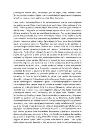 galerías para insertar tablas, encabezados, pies de página, listas, portadas y otros
bloques de creación del documento. Cuando crea imágenes, organigramas o diagramas,
también se coordinan con la apariencia actual de su documento.
Puede cambiar fácilmente el formato del texto seleccionado en el documento eligiendo
una apariencia para el texto seleccionado desde la galería de Estilos rápidos de la ficha
Inicio. También puede dar formato al texto directamente utilizando otros controles de
la ficha Inicio. La mayoría de los controles ofrecen la posibilidad de utilizar la apariencia
del tema actual o un formato que especifique directamente. Para cambiar la apariencia
general de su documento, elija nuevos elementos de Tema en la ficha Diseño de página.
Para cambiar las apariencias disponibles en la galería Estilos rápidos, utilice el comando
Cambiar conjunto de estilos rápidos. Tanto la galería Temas como la galería Estilos
rápidos proporcionan comandos Restablecer para que siempre puede restablecer la
apariencia original del documento contenida en su plantilla actual. En la ficha Insertar,
las galerías incluyen elementos diseñados para coordinar con la apariencia general del
documento. Puede utilizar estas galerías para insertar tablas, encabezados, pies de
página, listas, portadas y otros bloques de creación del documento. Cuando crea
imágenes, organigramas o diagramas, también se coordinan con la apariencia actual de
su documento. Puede cambiar fácilmente el formato del texto seleccionado en el
documento eligiendo una apariencia para el texto seleccionado desde la galería de
Estilos rápidos de la ficha Inicio. También puede dar formato al texto directamente
utilizando otros controles de la ficha Inicio. La mayoría de los controles ofrecen la
posibilidad de utilizar la apariencia del tema actual o un formato que especifique
directamente. Para cambiar la apariencia general de su documento, elija nuevos
elementos de Tema en la ficha Diseño de página. Para cambiar las apariencias
disponibles en la galería Estilos rápidos, utilice el comando Cambiar conjunto de estilos
rápidos. Tanto la galería Temas como la galería Estilos rápidos proporcionan comandos
Restablecer para que siempre puede restablecer la apariencia original del documento
contenida en su plantilla actual. En la ficha Insertar, las galerías incluyen elementos
diseñados para coordinar con la apariencia general del documento. Puede utilizar estas
galerías para insertar tablas, encabezados, pies de página, listas, portadas y otros
bloques de creación del documento. Cuando crea imágenes, organigramas o diagramas,
también se coordinan con la apariencia actual de su documento. Puede cambiar
fácilmente el formato del texto seleccionado en el documento eligiendo una apariencia
para el texto seleccionado desde la galería de Estilos rápidos de la ficha Inicio. También
puede dar formato al texto directamente utilizando otros controles de la ficha Inicio. La
mayoría de los controles ofrecen la posibilidad de utilizar la apariencia del tema actual
o un formato que especifique directamente. Para cambiar la apariencia general de su
documento, elija nuevos elementos de Tema en la ficha Diseño de página. Para cambiar
las apariencias disponibles en la galería Estilos rápidos, utilice el comando Cambiar
conjunto de estilos rápidos. Tanto la galería Temas como la galería Estilos rápidos
proporcionan comandos Restablecer para que siempre puede restablecer la apariencia
 