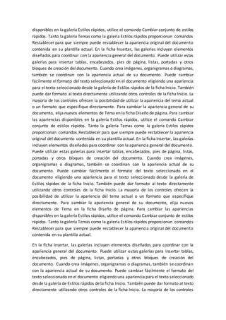 disponibles en la galería Estilos rápidos, utilice el comando Cambiar conjunto de estilos
rápidos. Tanto la galería Temas como la galería Estilos rápidos proporcionan comandos
Restablecer para que siempre puede restablecer la apariencia original del documento
contenida en su plantilla actual. En la ficha Insertar, las galerías incluyen elementos
diseñados para coordinar con la apariencia general del documento. Puede utilizar estas
galerías para insertar tablas, encabezados, pies de página, listas, portadas y otros
bloques de creación del documento. Cuando crea imágenes, organigramas o diagramas,
también se coordinan con la apariencia actual de su documento. Puede cambiar
fácilmente el formato del texto seleccionado en el documento eligiendo una apariencia
para el texto seleccionado desde la galería de Estilos rápidos de la ficha Inicio. También
puede dar formato al texto directamente utilizando otros controles de la ficha Inicio. La
mayoría de los controles ofrecen la posibilidad de utilizar la apariencia del tema actual
o un formato que especifique directamente. Para cambiar la apariencia general de su
documento, elija nuevos elementos de Tema en la ficha Diseño de página. Para cambiar
las apariencias disponibles en la galería Estilos rápidos, utilice el comando Cambiar
conjunto de estilos rápidos. Tanto la galería Temas como la galería Estilos rápidos
proporcionan comandos Restablecer para que siempre puede restablecer la apariencia
original del documento contenida en su plantilla actual. En la ficha Insertar, las galerías
incluyen elementos diseñados para coordinar con la apariencia general del documento.
Puede utilizar estas galerías para insertar tablas, encabezados, pies de página, listas,
portadas y otros bloques de creación del documento. Cuando crea imágenes,
organigramas o diagramas, también se coordinan con la apariencia actual de su
documento. Puede cambiar fácilmente el formato del texto seleccionado en el
documento eligiendo una apariencia para el texto seleccionado desde la galería de
Estilos rápidos de la ficha Inicio. También puede dar formato al texto directamente
utilizando otros controles de la ficha Inicio. La mayoría de los controles ofrecen la
posibilidad de utilizar la apariencia del tema actual o un formato que especifique
directamente. Para cambiar la apariencia general de su documento, elija nuevos
elementos de Tema en la ficha Diseño de página. Para cambiar las apariencias
disponibles en la galería Estilos rápidos, utilice el comando Cambiar conjunto de estilos
rápidos. Tanto la galería Temas como la galería Estilos rápidos proporcionan comandos
Restablecer para que siempre puede restablecer la apariencia original del documento
contenida en su plantilla actual.
En la ficha Insertar, las galerías incluyen elementos diseñados para coordinar con la
apariencia general del documento. Puede utilizar estas galerías para insertar tablas,
encabezados, pies de página, listas, portadas y otros bloques de creación del
documento. Cuando crea imágenes, organigramas o diagramas, también se coordinan
con la apariencia actual de su documento. Puede cambiar fácilmente el formato del
texto seleccionado en el documento eligiendo una apariencia para el texto seleccionado
desde la galería de Estilos rápidos de la ficha Inicio. También puede dar formato al texto
directamente utilizando otros controles de la ficha Inicio. La mayoría de los controles
 