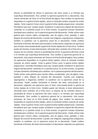 ofrecen la posibilidad de utilizar la apariencia del tema actual o un formato que
especifique directamente. Para cambiar la apariencia general de su documento, elija
nuevos elementos de Tema en la ficha Diseño de página. Para cambiar las apariencias
disponibles en la galería Estilos rápidos, utilice el comando Cambiar conjunto de estilos
rápidos. Tanto la galería Temas como la galería Estilos rápidos proporcionan comandos
Restablecer para que siempre puede restablecer la apariencia original del documento
contenida en su plantilla actual. En la ficha Insertar, las galerías incluyen elementos
diseñados para coordinar con la apariencia general del documento. Puede utilizar estas
galerías para insertar tablas, encabezados, pies de página, listas, portadas y otros
bloques de creación del documento. Cuando crea imágenes, organigramas o diagramas,
también se coordinan con la apariencia actual de su documento. Puede cambiar
fácilmente el formato del texto seleccionado en el documento eligiendo una apariencia
para el texto seleccionado desde la galería de Estilos rápidos de la ficha Inicio. También
puede dar formato al texto directamente utilizando otros controles de la ficha Inicio. La
mayoría de los controles ofrecen la posibilidad de utilizar la apariencia del tema actual
o un formato que especifique directamente. Para cambiar la apariencia general de su
documento, elija nuevos elementos de Tema en la ficha Diseño de página. Para cambiar
las apariencias disponibles en la galería Estilos rápidos, utilice el comando Cambiar
conjunto de estilos rápidos. Tanto la galería Temas como la galería Estilos rápidos
proporcionan comandos Restablecer para que siempre puede restablecer la apariencia
original del documento contenida en su plantilla actual. En la ficha Insertar, las galerías
incluyen elementos diseñados para coordinar con la apariencia general del documento.
Puede utilizar estas galerías para insertar tablas, encabezados, pies de página, listas,
portadas y otros bloques de creación del documento. Cuando crea imágenes,
organigramas o diagramas, también se coordinan con la apariencia actual de su
documento. Puede cambiar fácilmente el formato del texto seleccionado en el
documento eligiendo una apariencia para el texto seleccionado desde la galería de
Estilos rápidos de la ficha Inicio. También puede dar formato al texto directamente
utilizando otros controles de la ficha Inicio. La mayoría de los controles ofrecen la
posibilidad de utilizar la apariencia del tema actual o un formato que especifique
directamente. Para cambiar la apariencia general de su documento, elija nuevos
elementos de Tema en la ficha Diseño de página. Para cambiar las apariencias
disponibles en la galería Estilos rápidos, utilice el comando Cambiar conjunto de estilos
rápidos. Tanto la galería Temas como la galería Estilos rápidos proporcionan comandos
Restablecer para que siempre puede restablecer la apariencia original del documento
contenida en su plantilla actual. En la ficha Insertar, las galerías incluyen elementos
diseñados para coordinar con la apariencia general del documento. Puede utilizar estas
galerías para insertar tablas, encabezados, pies de página, listas, portadas y otros
bloques de creación del documento. Cuando crea imágenes, organigramas o diagramas,
también se coordinan con la apariencia actual de su documento. Puede cambiar
fácilmente el formato del texto seleccionado en el documento eligiendo una apariencia
 