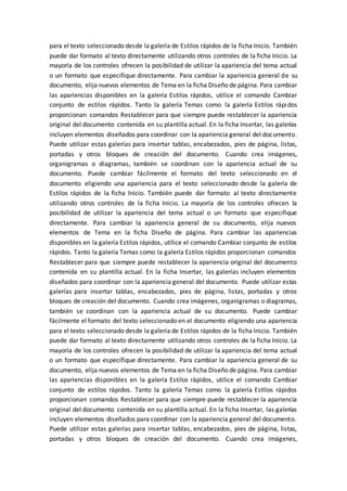 para el texto seleccionado desde la galería de Estilos rápidos de la ficha Inicio. También
puede dar formato al texto directamente utilizando otros controles de la ficha Inicio. La
mayoría de los controles ofrecen la posibilidad de utilizar la apariencia del tema actual
o un formato que especifique directamente. Para cambiar la apariencia general de su
documento, elija nuevos elementos de Tema en la ficha Diseño de página. Para cambiar
las apariencias disponibles en la galería Estilos rápidos, utilice el comando Cambiar
conjunto de estilos rápidos. Tanto la galería Temas como la galería Estilos rápidos
proporcionan comandos Restablecer para que siempre puede restablecer la apariencia
original del documento contenida en su plantilla actual. En la ficha Insertar, las galerías
incluyen elementos diseñados para coordinar con la apariencia general del documento.
Puede utilizar estas galerías para insertar tablas, encabezados, pies de página, listas,
portadas y otros bloques de creación del documento. Cuando crea imágenes,
organigramas o diagramas, también se coordinan con la apariencia actual de su
documento. Puede cambiar fácilmente el formato del texto seleccionado en el
documento eligiendo una apariencia para el texto seleccionado desde la galería de
Estilos rápidos de la ficha Inicio. También puede dar formato al texto directamente
utilizando otros controles de la ficha Inicio. La mayoría de los controles ofrecen la
posibilidad de utilizar la apariencia del tema actual o un formato que especifique
directamente. Para cambiar la apariencia general de su documento, elija nuevos
elementos de Tema en la ficha Diseño de página. Para cambiar las apariencias
disponibles en la galería Estilos rápidos, utilice el comando Cambiar conjunto de estilos
rápidos. Tanto la galería Temas como la galería Estilos rápidos proporcionan comandos
Restablecer para que siempre puede restablecer la apariencia original del documento
contenida en su plantilla actual. En la ficha Insertar, las galerías incluyen elementos
diseñados para coordinar con la apariencia general del documento. Puede utilizar estas
galerías para insertar tablas, encabezados, pies de página, listas, portadas y otros
bloques de creación del documento. Cuando crea imágenes, organigramas o diagramas,
también se coordinan con la apariencia actual de su documento. Puede cambiar
fácilmente el formato del texto seleccionado en el documento eligiendo una apariencia
para el texto seleccionado desde la galería de Estilos rápidos de la ficha Inicio. También
puede dar formato al texto directamente utilizando otros controles de la ficha Inicio. La
mayoría de los controles ofrecen la posibilidad de utilizar la apariencia del tema actual
o un formato que especifique directamente. Para cambiar la apariencia general de su
documento, elija nuevos elementos de Tema en la ficha Diseño de página. Para cambiar
las apariencias disponibles en la galería Estilos rápidos, utilice el comando Cambiar
conjunto de estilos rápidos. Tanto la galería Temas como la galería Estilos rápidos
proporcionan comandos Restablecer para que siempre puede restablecer la apariencia
original del documento contenida en su plantilla actual. En la ficha Insertar, las galerías
incluyen elementos diseñados para coordinar con la apariencia general del documento.
Puede utilizar estas galerías para insertar tablas, encabezados, pies de página, listas,
portadas y otros bloques de creación del documento. Cuando crea imágenes,
 