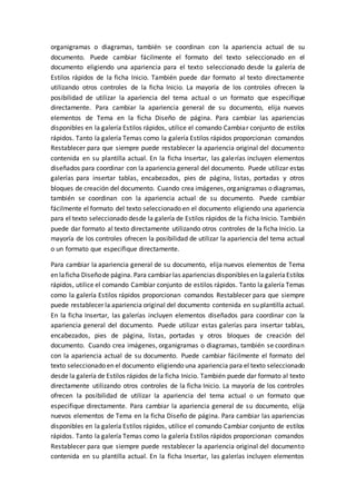 organigramas o diagramas, también se coordinan con la apariencia actual de su
documento. Puede cambiar fácilmente el formato del texto seleccionado en el
documento eligiendo una apariencia para el texto seleccionado desde la galería de
Estilos rápidos de la ficha Inicio. También puede dar formato al texto directamente
utilizando otros controles de la ficha Inicio. La mayoría de los controles ofrecen la
posibilidad de utilizar la apariencia del tema actual o un formato que especifique
directamente. Para cambiar la apariencia general de su documento, elija nuevos
elementos de Tema en la ficha Diseño de página. Para cambiar las apariencias
disponibles en la galería Estilos rápidos, utilice el comando Cambiar conjunto de estilos
rápidos. Tanto la galería Temas como la galería Estilos rápidos proporcionan comandos
Restablecer para que siempre puede restablecer la apariencia original del documento
contenida en su plantilla actual. En la ficha Insertar, las galerías incluyen elementos
diseñados para coordinar con la apariencia general del documento. Puede utilizar estas
galerías para insertar tablas, encabezados, pies de página, listas, portadas y otros
bloques de creación del documento. Cuando crea imágenes, organigramas o diagramas,
también se coordinan con la apariencia actual de su documento. Puede cambiar
fácilmente el formato del texto seleccionado en el documento eligiendo una apariencia
para el texto seleccionado desde la galería de Estilos rápidos de la ficha Inicio. También
puede dar formato al texto directamente utilizando otros controles de la ficha Inicio. La
mayoría de los controles ofrecen la posibilidad de utilizar la apariencia del tema actual
o un formato que especifique directamente.
Para cambiar la apariencia general de su documento, elija nuevos elementos de Tema
en laficha Diseñode página. Para cambiar las apariencias disponibles en lagaleríaEstilos
rápidos, utilice el comando Cambiar conjunto de estilos rápidos. Tanto la galería Temas
como la galería Estilos rápidos proporcionan comandos Restablecer para que siempre
puede restablecer la apariencia original del documento contenida en su plantilla actual.
En la ficha Insertar, las galerías incluyen elementos diseñados para coordinar con la
apariencia general del documento. Puede utilizar estas galerías para insertar tablas,
encabezados, pies de página, listas, portadas y otros bloques de creación del
documento. Cuando crea imágenes, organigramas o diagramas, también se coordinan
con la apariencia actual de su documento. Puede cambiar fácilmente el formato del
texto seleccionado en el documento eligiendo una apariencia para el texto seleccionado
desde la galería de Estilos rápidos de la ficha Inicio. También puede dar formato al texto
directamente utilizando otros controles de la ficha Inicio. La mayoría de los controles
ofrecen la posibilidad de utilizar la apariencia del tema actual o un formato que
especifique directamente. Para cambiar la apariencia general de su documento, elija
nuevos elementos de Tema en la ficha Diseño de página. Para cambiar las apariencias
disponibles en la galería Estilos rápidos, utilice el comando Cambiar conjunto de estilos
rápidos. Tanto la galería Temas como la galería Estilos rápidos proporcionan comandos
Restablecer para que siempre puede restablecer la apariencia original del documento
contenida en su plantilla actual. En la ficha Insertar, las galerías incluyen elementos
 