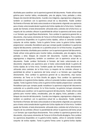 diseñados para coordinar con la apariencia general del documento. Puede utilizar estas
galerías para insertar tablas, encabezados, pies de página, listas, portadas y otros
bloques de creación del documento. Cuando crea imágenes, organigramas o diagramas,
también se coordinan con la apariencia actual de su documento. Puede cambiar
fácilmente el formato del texto seleccionado en el documento eligiendo una apariencia
para el texto seleccionado desde la galería de Estilos rápidos de la ficha Inicio. También
puede dar formato al texto directamente utilizando otros controles de la ficha Inicio. La
mayoría de los controles ofrecen la posibilidad de utilizar la apariencia del tema actual
o un formato que especifique directamente. Para cambiar la apariencia general de su
documento, elija nuevos elementos de Tema en la ficha Diseño de página. Para cambiar
las apariencias disponibles en la galería Estilos rápidos, utilice el comando Cambiar
conjunto de estilos rápidos. Tanto la galería Temas como la galería Estilos rápidos
proporcionan comandos Restablecer para que siempre puede restablecer la apariencia
original del documento contenida en su plantilla actual. En la ficha Insertar, las galerías
incluyen elementos diseñados para coordinar con la apariencia general del documento.
Puede utilizar estas galerías para insertar tablas, encabezados, pies de página, listas,
portadas y otros bloques de creación del documento. Cuando crea imágenes,
organigramas o diagramas, también se coordinan con la apariencia actual de su
documento. Puede cambiar fácilmente el formato del texto seleccionado en el
documento eligiendo una apariencia para el texto seleccionado desde la galería de
Estilos rápidos de la ficha Inicio. También puede dar formato al texto directamente
utilizando otros controles de la ficha Inicio. La mayoría de los controles ofrecen la
posibilidad de utilizar la apariencia del tema actual o un formato que especifique
directamente. Para cambiar la apariencia general de su documento, elija nuevos
elementos de Tema en la ficha Diseño de página. Para cambiar las apariencias
disponibles en la galería Estilos rápidos, utilice el comando Cambiar conjunto de estilos
rápidos. Tanto la galería Temas como la galería Estilos rápidos proporcionan comandos
Restablecer para que siempre puede restablecer la apariencia original del documento
contenida en su plantilla actual. En la ficha Insertar, las galerías incluyen elementos
diseñados para coordinar con la apariencia general del documento. Puede utilizar estas
galerías para insertar tablas, encabezados, pies de página, listas, portadas y otros
bloques de creación del documento. Cuando crea imágenes, organigramas o diagramas,
también se coordinan con la apariencia actual de su documento. Puede cambiar
fácilmente el formato del texto seleccionado en el documento eligiendo una apariencia
para el texto seleccionado desde la galería de Estilos rápidos de la ficha Inicio. También
puede dar formato al texto directamente utilizando otros controles de la ficha Inicio. La
mayoría de los controles ofrecen la posibilidad de utilizar la apariencia del tema actual
o un formato que especifique directamente. Para cambiar la apariencia general de su
documento, elija nuevos elementos de Tema en la ficha Diseño de página. Para cambiar
las apariencias disponibles en la galería Estilos rápidos, utilice el comando Cambiar
conjunto de estilos rápidos. Tanto la galería Temas como la galería Estilos rápidos
 