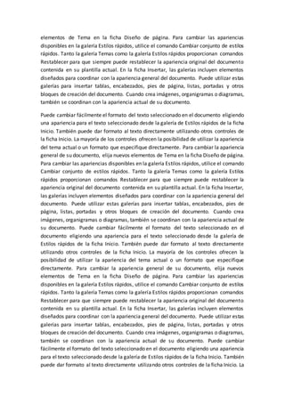 elementos de Tema en la ficha Diseño de página. Para cambiar las apariencias
disponibles en la galería Estilos rápidos, utilice el comando Cambiar conjunto de estilos
rápidos. Tanto la galería Temas como la galería Estilos rápidos proporcionan comandos
Restablecer para que siempre puede restablecer la apariencia original del documento
contenida en su plantilla actual. En la ficha Insertar, las galerías incluyen elementos
diseñados para coordinar con la apariencia general del documento. Puede utilizar estas
galerías para insertar tablas, encabezados, pies de página, listas, portadas y otros
bloques de creación del documento. Cuando crea imágenes, organigramas o diagramas,
también se coordinan con la apariencia actual de su documento.
Puede cambiar fácilmente el formato del texto seleccionado en el documento eligiendo
una apariencia para el texto seleccionado desde la galería de Estilos rápidos de la ficha
Inicio. También puede dar formato al texto directamente utilizando otros controles de
la ficha Inicio. La mayoría de los controles ofrecen la posibilidad de utilizar la apariencia
del tema actual o un formato que especifique directamente. Para cambiar la apariencia
general de su documento, elija nuevos elementos de Tema en la ficha Diseño de página.
Para cambiar las apariencias disponibles en la galería Estilos rápidos, utilice el comando
Cambiar conjunto de estilos rápidos. Tanto la galería Temas como la galería Estilos
rápidos proporcionan comandos Restablecer para que siempre puede restablecer la
apariencia original del documento contenida en su plantilla actual. En la ficha Insertar,
las galerías incluyen elementos diseñados para coordinar con la apariencia general del
documento. Puede utilizar estas galerías para insertar tablas, encabezados, pies de
página, listas, portadas y otros bloques de creación del documento. Cuando crea
imágenes, organigramas o diagramas, también se coordinan con la apariencia actual de
su documento. Puede cambiar fácilmente el formato del texto seleccionado en el
documento eligiendo una apariencia para el texto seleccionado desde la galería de
Estilos rápidos de la ficha Inicio. También puede dar formato al texto directamente
utilizando otros controles de la ficha Inicio. La mayoría de los controles ofrecen la
posibilidad de utilizar la apariencia del tema actual o un formato que especifique
directamente. Para cambiar la apariencia general de su documento, elija nuevos
elementos de Tema en la ficha Diseño de página. Para cambiar las apariencias
disponibles en la galería Estilos rápidos, utilice el comando Cambiar conjunto de estilos
rápidos. Tanto la galería Temas como la galería Estilos rápidos proporcionan comandos
Restablecer para que siempre puede restablecer la apariencia original del documento
contenida en su plantilla actual. En la ficha Insertar, las galerías incluyen elementos
diseñados para coordinar con la apariencia general del documento. Puede utilizar estas
galerías para insertar tablas, encabezados, pies de página, listas, portadas y otros
bloques de creación del documento. Cuando crea imágenes, organigramas o diagramas,
también se coordinan con la apariencia actual de su documento. Puede cambiar
fácilmente el formato del texto seleccionado en el documento eligiendo una apariencia
para el texto seleccionado desde la galería de Estilos rápidos de la ficha Inicio. También
puede dar formato al texto directamente utilizando otros controles de la ficha Inicio. La
 