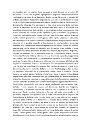 encabezados, pies de página, listas, portadas y otros bloques de creación del
documento. Cuando crea imágenes, organigramas o diagramas, también se coordinan
con la apariencia actual de su documento. Puede cambiar fácilmente el formato del
texto seleccionado en el documento eligiendo una apariencia para el texto seleccionado
desde la galería de Estilos rápidos de la ficha Inicio. También puede dar formato al texto
directamente utilizando otros controles de la ficha Inicio. La mayoría de los controles
ofrecen la posibilidad de utilizar la apariencia del tema actual o un formato que
especifique directamente. Para cambiar la apariencia general de su documento, elija
nuevos elementos de Tema en la ficha Diseño de página. Para cambiar las apariencias
disponibles en la galería Estilos rápidos, utilice el comando Cambiar conjunto de estilos
rápidos. Tanto la galería Temas como la galería Estilos rápidos proporcionan comandos
Restablecer para que siempre puede restablecer la apariencia original del documento
contenida en su plantilla actual. En la ficha Insertar, las galerías incluyen elementos
diseñados para coordinar con la apariencia general del documento. Puede utilizar estas
galerías para insertar tablas, encabezados, pies de página, listas, portadas y otros
bloques de creación del documento. Cuando crea imágenes, organigramas o diagramas,
también se coordinan con la apariencia actual de su documento. Puede cambiar
fácilmente el formato del texto seleccionado en el documento eligiendo una apariencia
para el texto seleccionado desde la galería de Estilos rápidos de la ficha Inicio. También
puede dar formato al texto directamente utilizando otros controles de la ficha Inicio. La
mayoría de los controles ofrecen la posibilidad de utilizar la apariencia del tema actual
o un formato que especifique directamente. Para cambiar la apariencia general de su
documento, elija nuevos elementos de Tema en la ficha Diseño de página. Para cambiar
las apariencias disponibles en la galería Estilos rápidos, utilice el comando Cambiar
conjunto de estilos rápidos. Tanto la galería Temas como la galería Estilos rápidos
proporcionan comandos Restablecer para que siempre puede restablecer la apariencia
original del documento contenida en su plantilla actual. En la ficha Insertar, las galerías
incluyen elementos diseñados para coordinar con la apariencia general del documento.
Puede utilizar estas galerías para insertar tablas, encabezados, pies de página, listas,
portadas y otros bloques de creación del documento. Cuando crea imágenes,
organigramas o diagramas, también se coordinan con la apariencia actual de su
documento. Puede cambiar fácilmente el formato del texto seleccionado en el
documento eligiendo una apariencia para el texto seleccionado desde la galería de
Estilos rápidos de la ficha Inicio. También puede dar formato al texto directamente
utilizando otros controles de la ficha Inicio. La mayoría de los controles ofrecen la
posibilidad de utilizar la apariencia del tema actual o un formato que especifique
directamente. Para cambiar la apariencia general de su documento, elija nuevos
elementos de Tema en la ficha Diseño de página. Para cambiar las apariencias
disponibles en la galería Estilos rápidos, utilice el comando Cambiar conjunto de estilos
rápidos. Tanto la galería Temas como la galería Estilos rápidos proporcionan comandos
Restablecer para que siempre puede restablecer la apariencia original del documento
 
